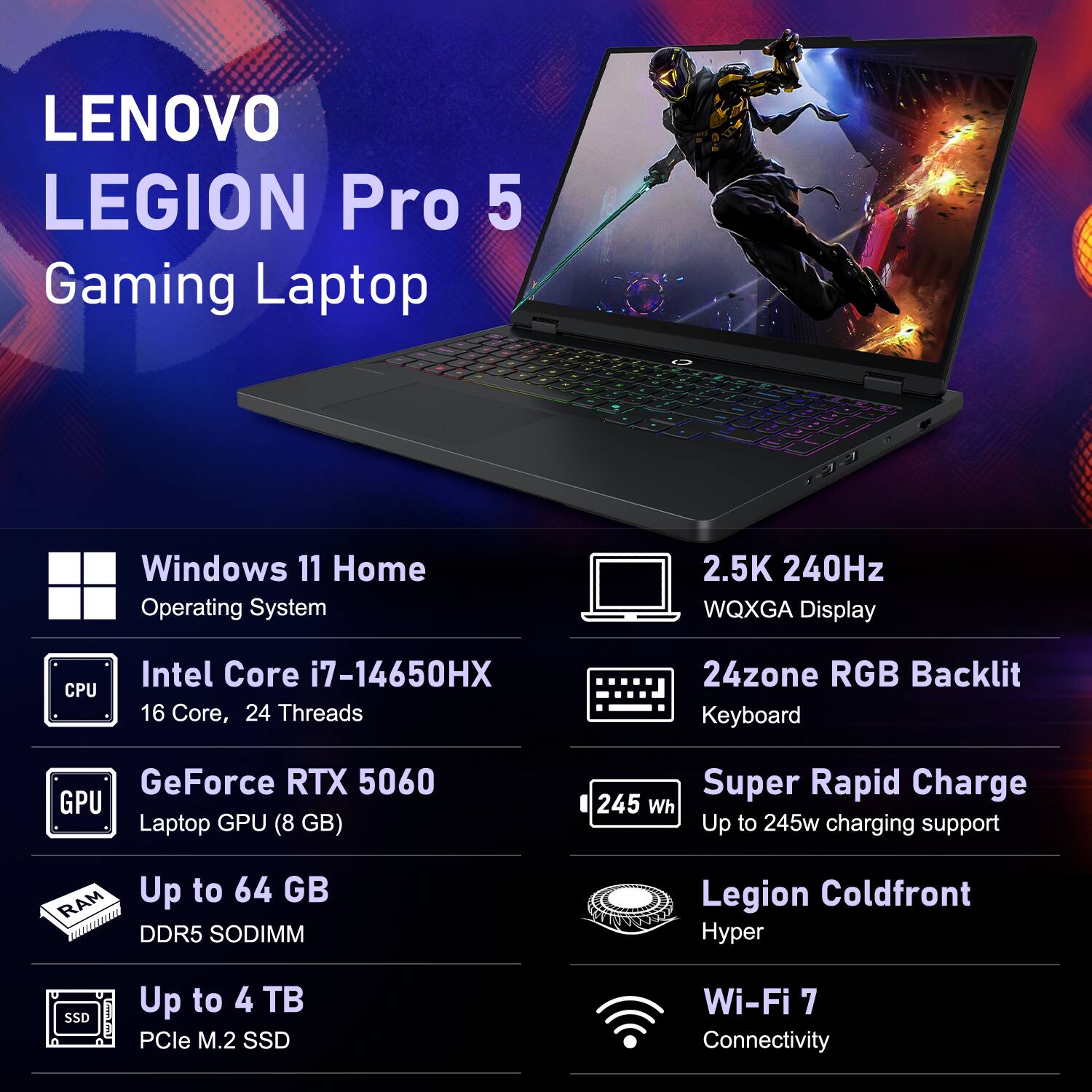 LENOVO LEGION Pro 5 Gaming Laptop

- Windows 11 Home Operating System
- Intel Core i7-14650HX (16 Core, 24 Threads)
- GeForce RTX 5060 Laptop GPU (8 GB)
- Up to 64 GB DDR5 SODIMM
- Up to 4 TB PCIe M.2 SSD
- 2.5K 240Hz WQXGA Display
- 24zone RGB Backlit Keyboard
- Super Rapid Charge (Up to 245w charging support)
- Legion Coldfront Hyper
- Wi-Fi 7 Connectivity