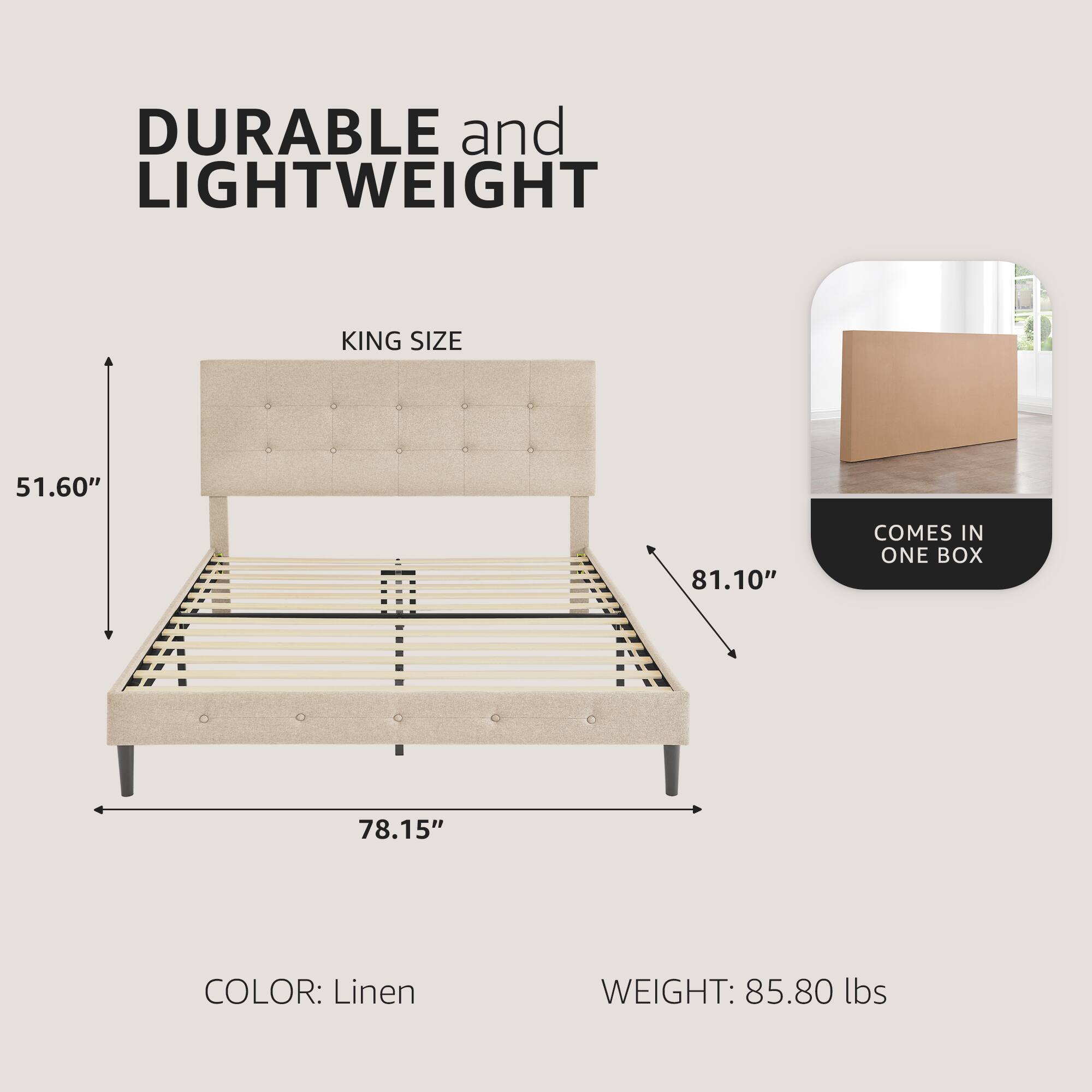 DURABLE and LIGHTWEIGHT  
KING SIZE  
51.60" x 81.10" x 78.15"  
COLOR: Linen  
WEIGHT: 85.80 lbs  
COMES IN ONE BOX