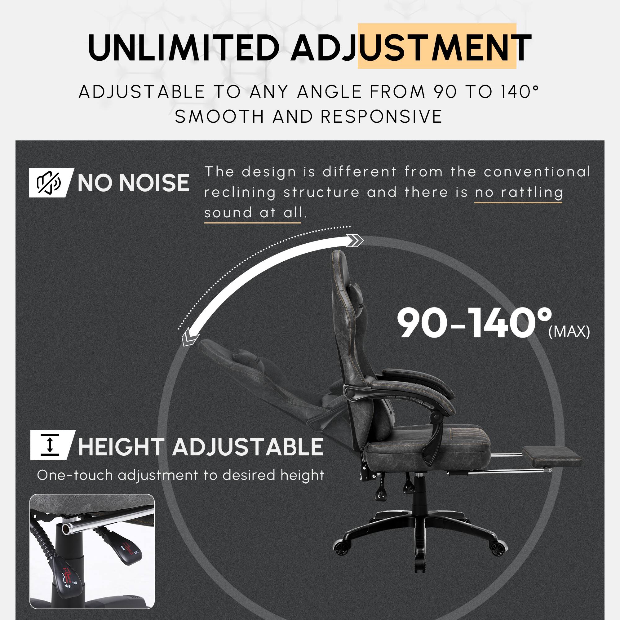 UNLIMITED ADJUSTMENT  
ADJUSTABLE TO ANY ANGLE FROM 90 TO 140°  
SMOOTH AND RESPONSIVE  

The design is different from the conventional reclining structure and there is no rattling sound at all.  

NO NOISE  

90-140° (MAX)  

HEIGHT ADJUSTABLE  
One-touch adjustment to desired height