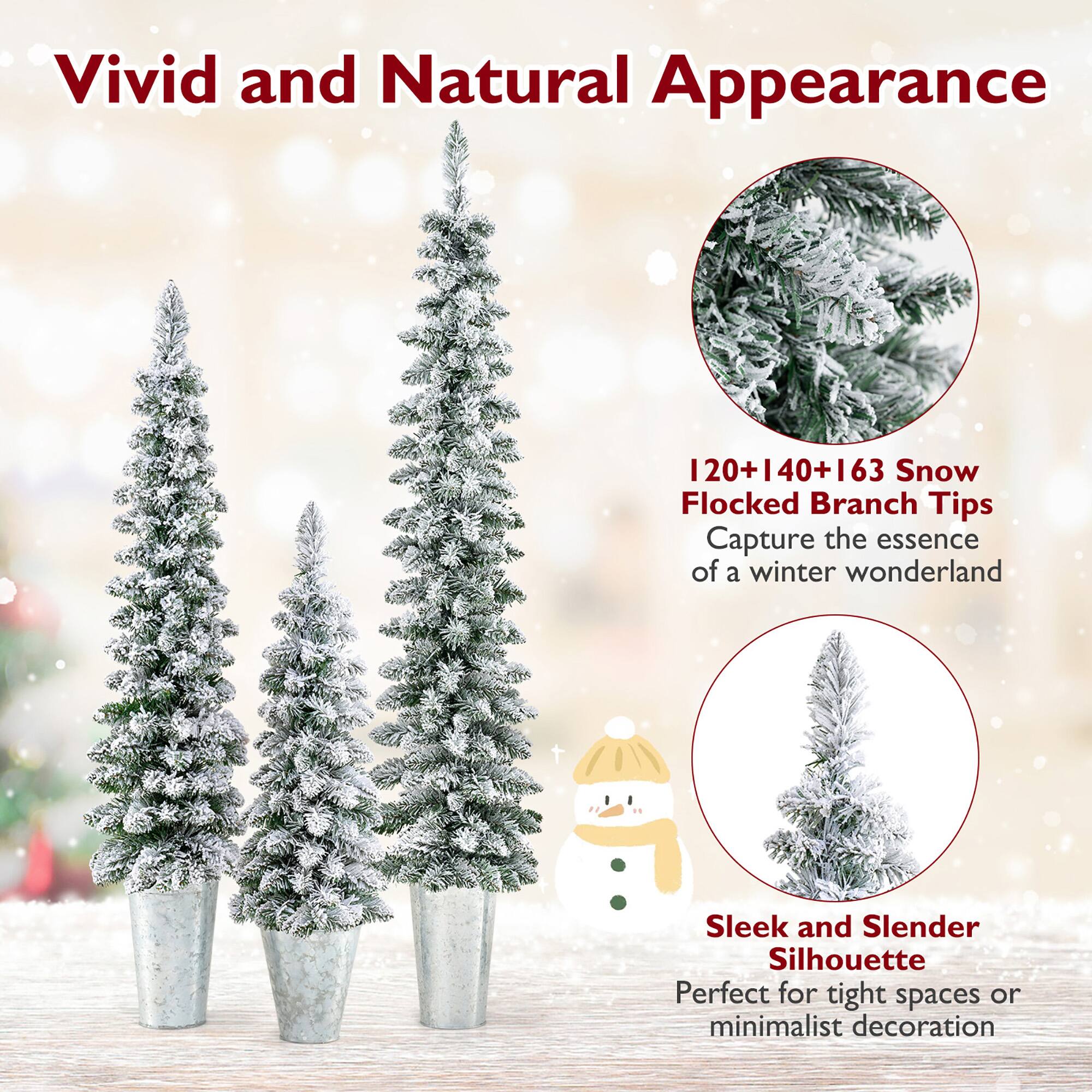 Vivid and Natural Appearance

120+140+163 Snow Flocked Branch Tips  
Capture the essence of a winter wonderland

Sleek and Slender Silhouette  
Perfect for tight spaces or minimalist decoration