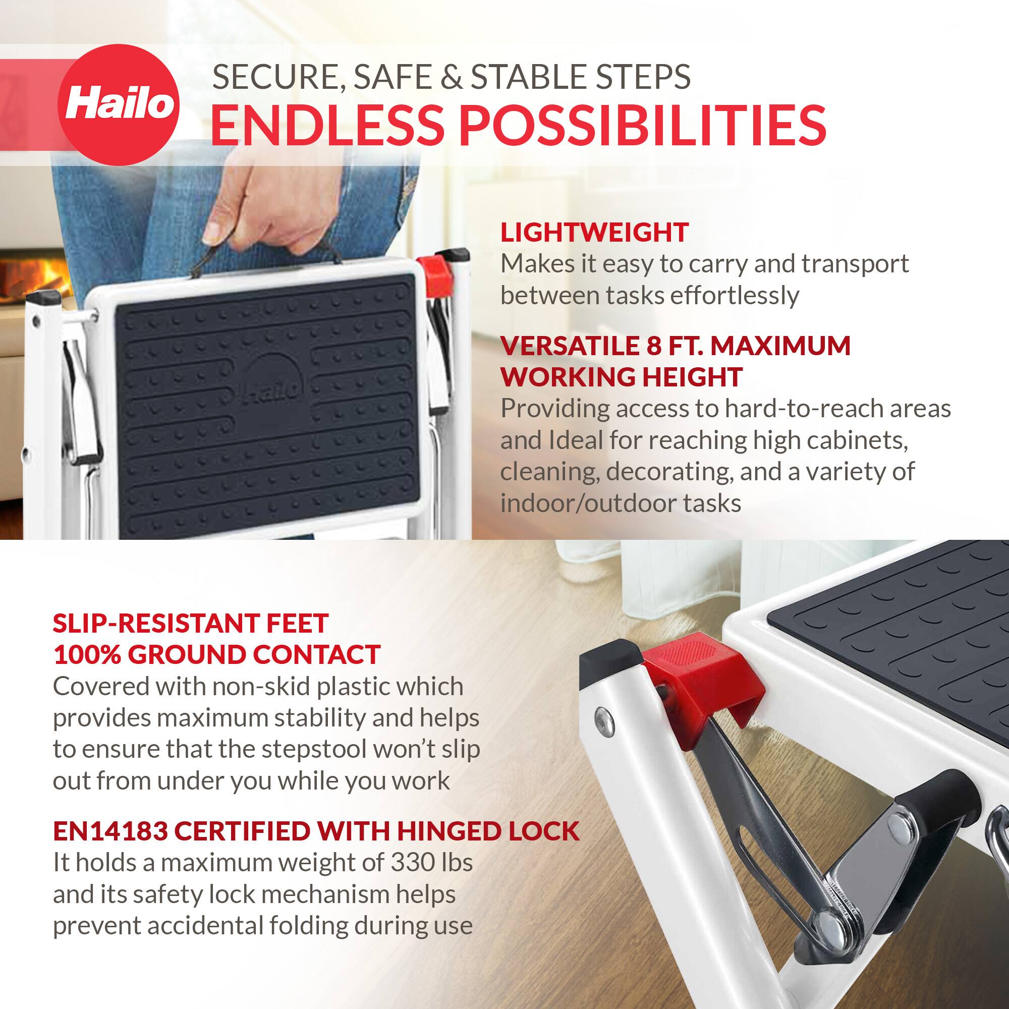 SECURE, SAFE & STABLE STEPS  
ENDLESS POSSIBILITIES  

LIGHTWEIGHT  
Makes it easy to carry and transport between tasks effortlessly  

VERSATILE 8 FT. MAXIMUM WORKING HEIGHT  
Providing access to hard-to-reach areas and ideal for reaching high cabinets, cleaning, decorating, and a variety of indoor/outdoor tasks  

SLIP-RESISTANT FEET  
100% GROUND CONTACT  
Covered with non-skid plastic which provides maximum stability and helps to ensure that the stepstool won't slip out from under you while you work  

EN14183 CERTIFIED WITH HINGED LOCK  
It holds a maximum weight of 330 lbs and its safety lock mechanism helps prevent accidental folding during use