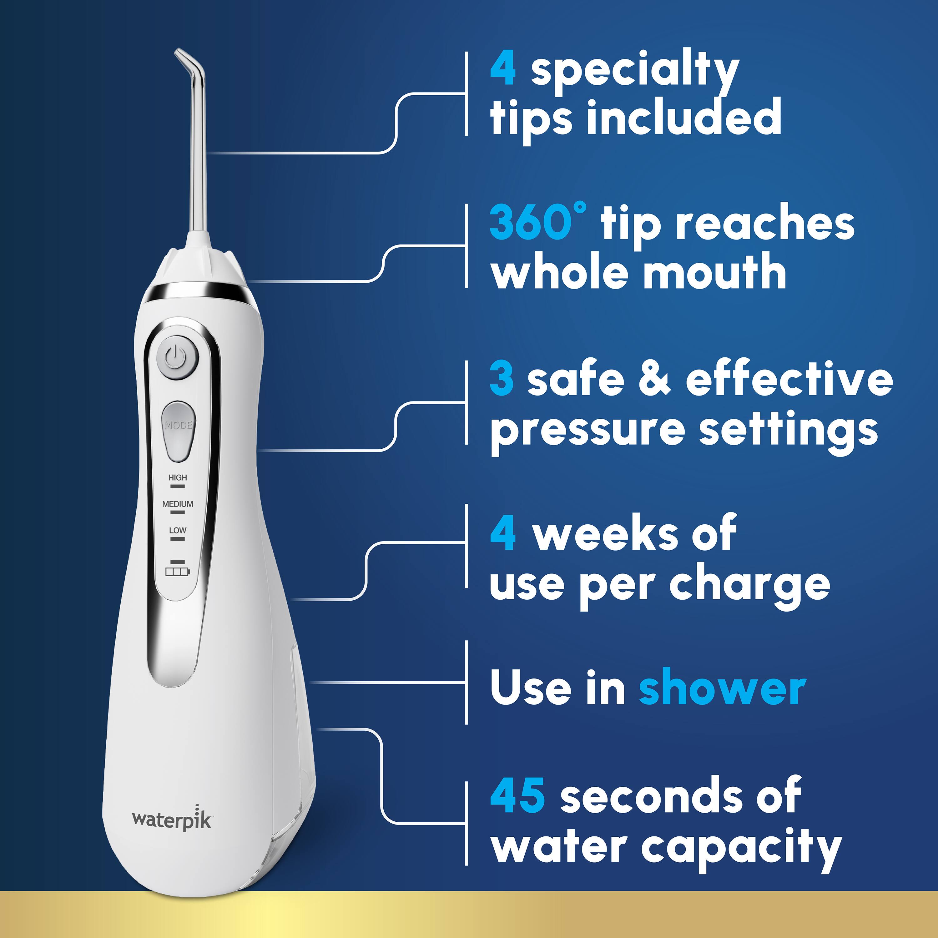 4 specialty tips included  
360° tip reaches whole mouth  
3 safe & effective pressure settings (HIGH, MEDIUM, LOW)  
4 weeks of use per charge  
Use in shower  
45 seconds of water capacity