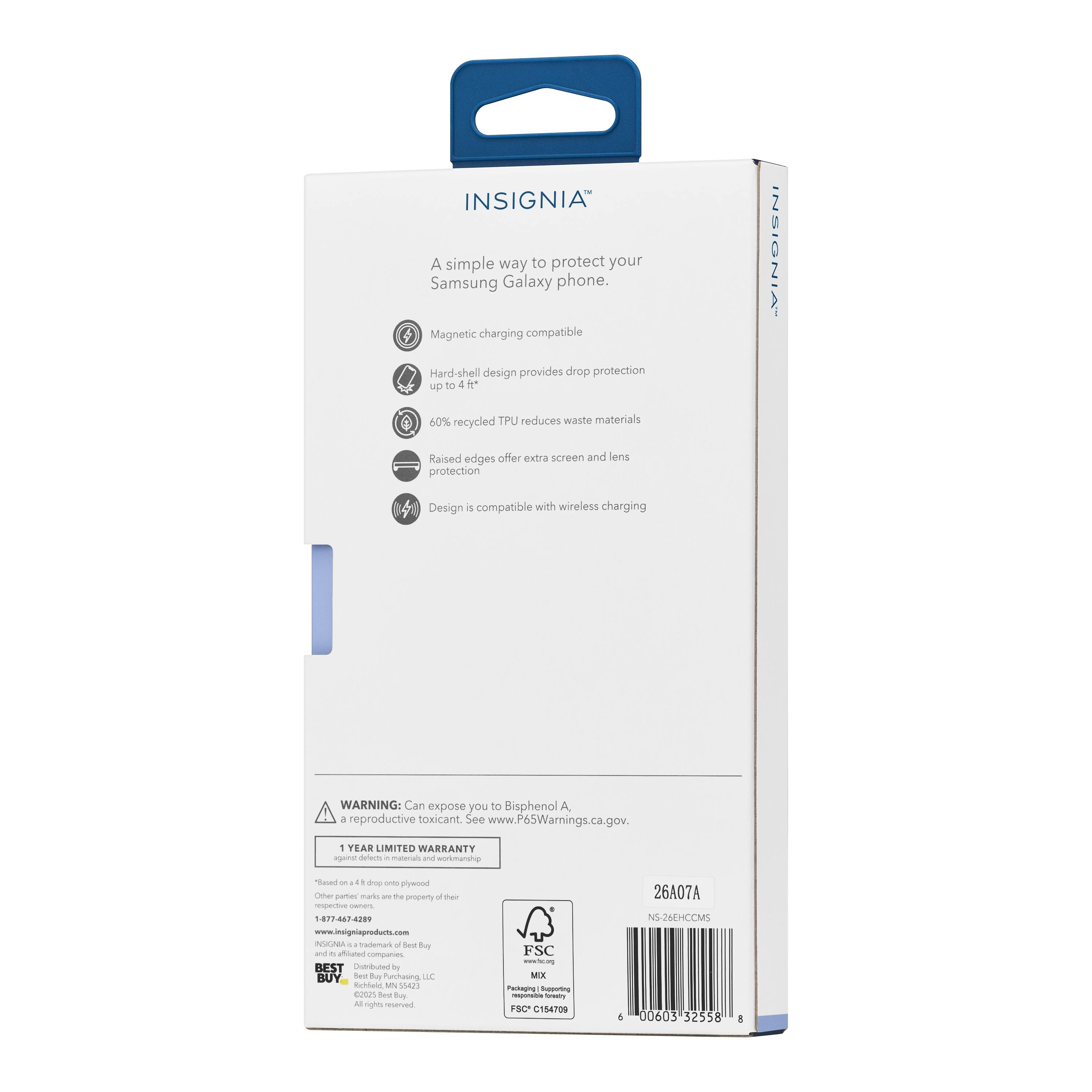 INSIGNIA  
A simple way to protect your Samsung Galaxy phone.  
Magnetic charging compatible  
Hard-shell design provides drop protection up to 4 ft  
60% recycled TPU reduces waste materials  
Raised edges offer extra screen and lens protection  
Design is compatible with wireless charging  

WARNING: Can expose you to Bisphenol A + reproductive toxicant. See www.P65Warnings.ca.gov.  

1 YEAR LIMITED WARRANTY  

www.insigniaproducts.com  

BEST BUY  
1-877-467-4209  

NS26EHCCMS  
26A07A  
00603 32558  
C154709