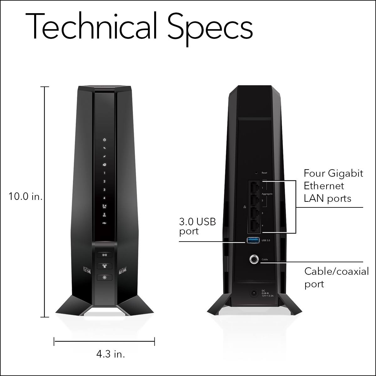 Technical Specs

- 10.0 in. (height)
- 4.3 in. (width)
- 3.0 USB port
- Four Gigabit Ethernet LAN ports
- Cable/coaxial port