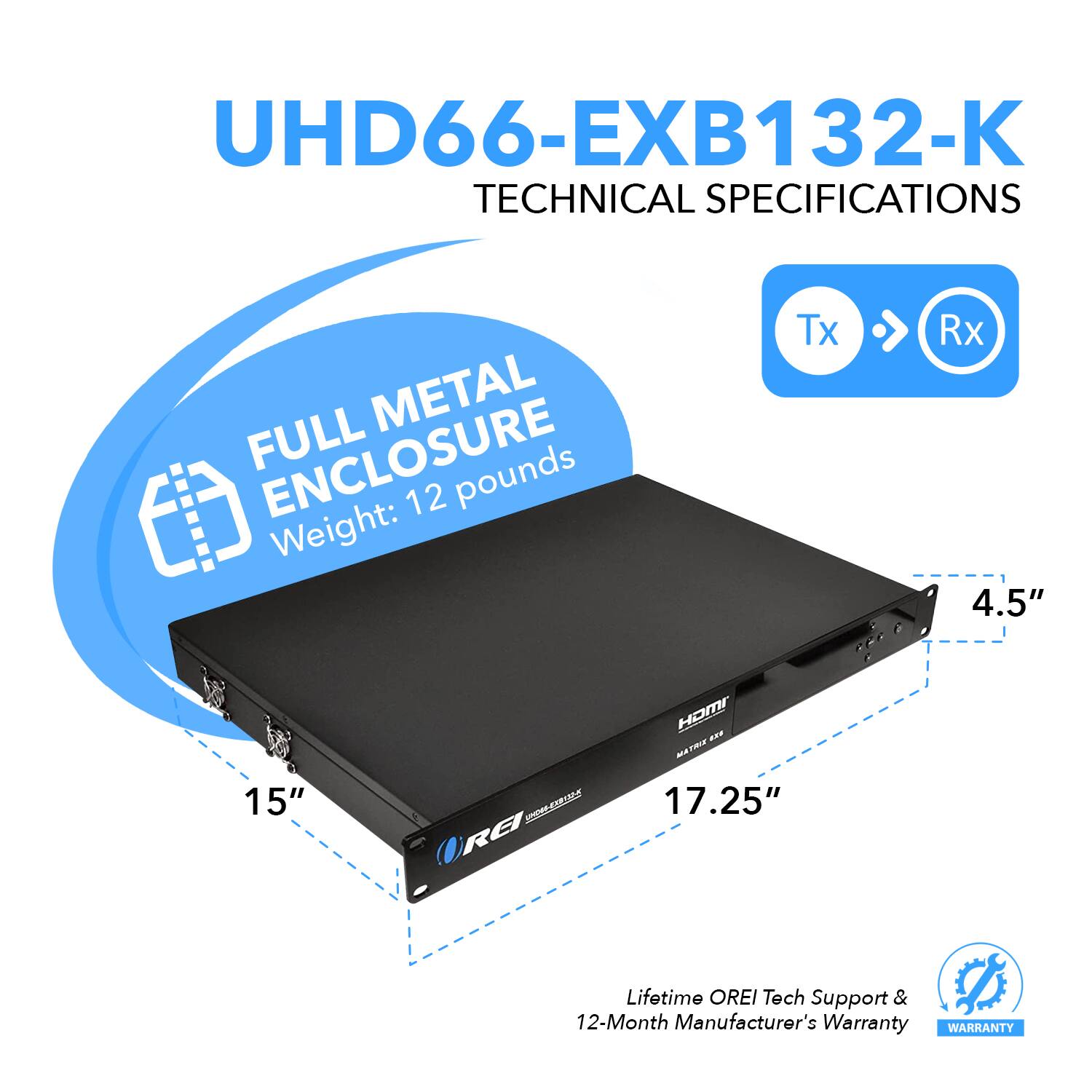 UHD66-EXB132-K  
TECHNICAL SPECIFICATIONS  

FULL METAL ENCLOSURE  
Weight: 12 pounds  

Tx > Rx  

15"  
17.25"  
4.5"  

Lifetime OREI Tech Support & 12-Month Manufacturer's Warranty
