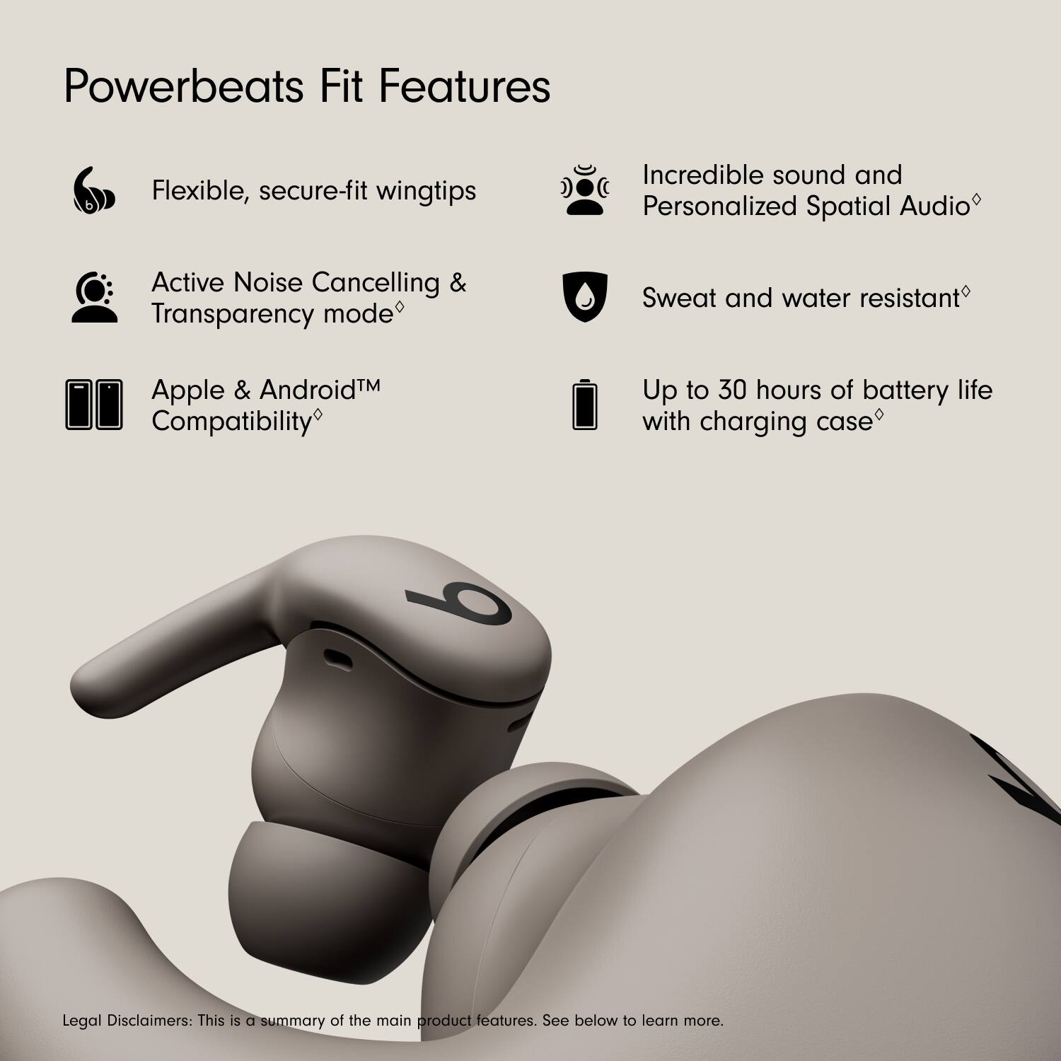 Powerbeats Fit Features

- Flexible, secure-fit wingtips
- Active Noise Cancelling & Transparency mode
- Apple & Android™ Compatibility
- Incredible sound and Personalized Spatial Audio
- Sweat and water resistant
- Up to 30 hours of battery life with charging case

Legal Disclaimers: This is a summary of the main product features. See below to learn more.
