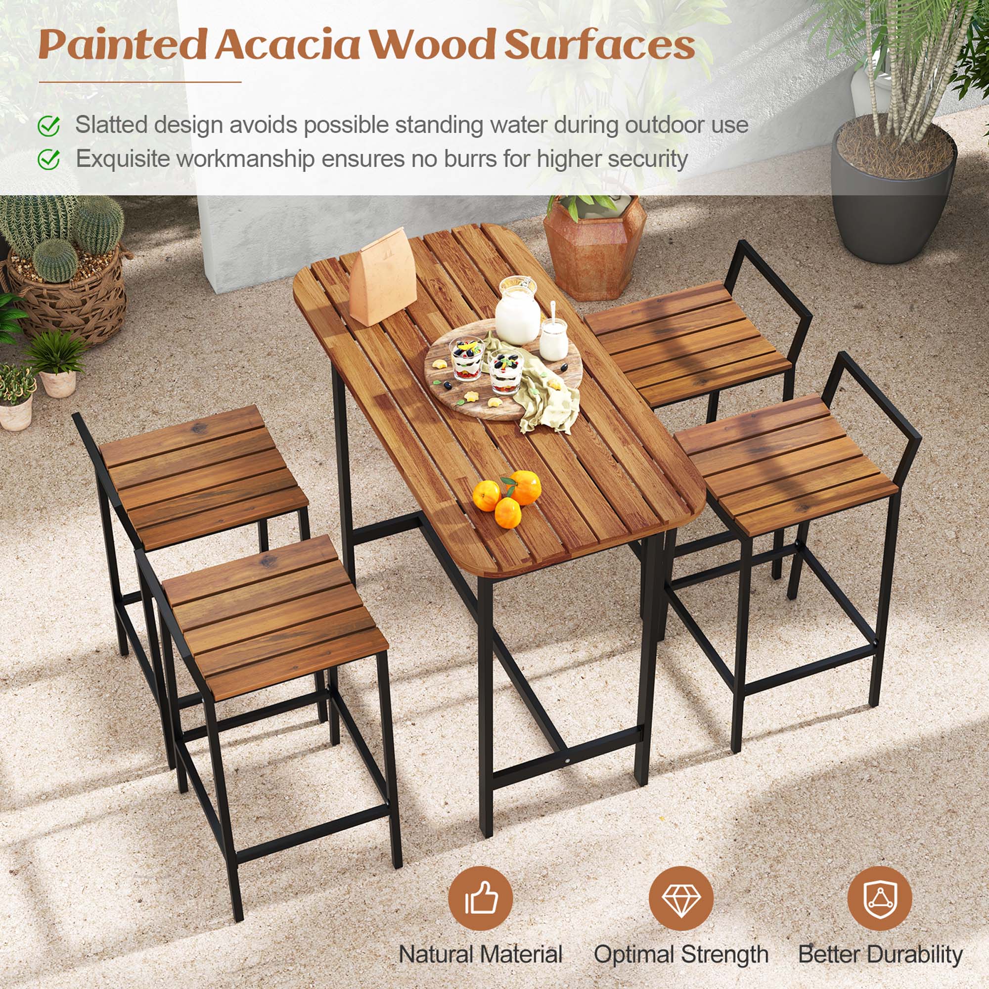 Painted Acacia Wood Surfaces
Slatted design avoids possible standing water during outdoor use
Exquisite workmanship ensures no burrs for higher security
Natural Material
Optimal Strength
Better Durability