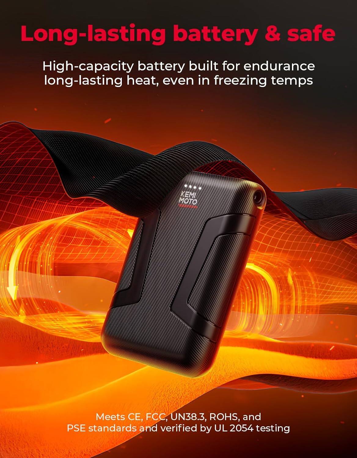 Long-lasting battery & safe

High-capacity battery built for endurance long-lasting heat, even in freezing temps

Meets CE, FCC, UN38.3, ROHS, and PSE standards and verified by UL 2054 testing
