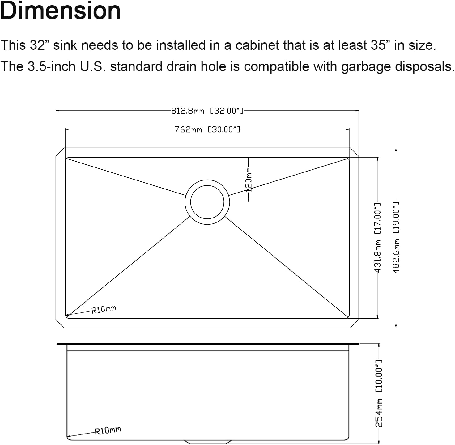 Dimension

This 32" sink needs to be installed in a cabinet that is at least 35" in size. The 3.5-inch U.S. standard drain hole is compatible with garbage disposals.

- 812.8mm [32.00"]
- 762mm [30.00"]
- 120mm [17.00"]
- 431.8mm [17.00"]
- 482.6mm [19.00"]
- R10mm
- R10mm [10.00"]
- 254mm [10.00"]