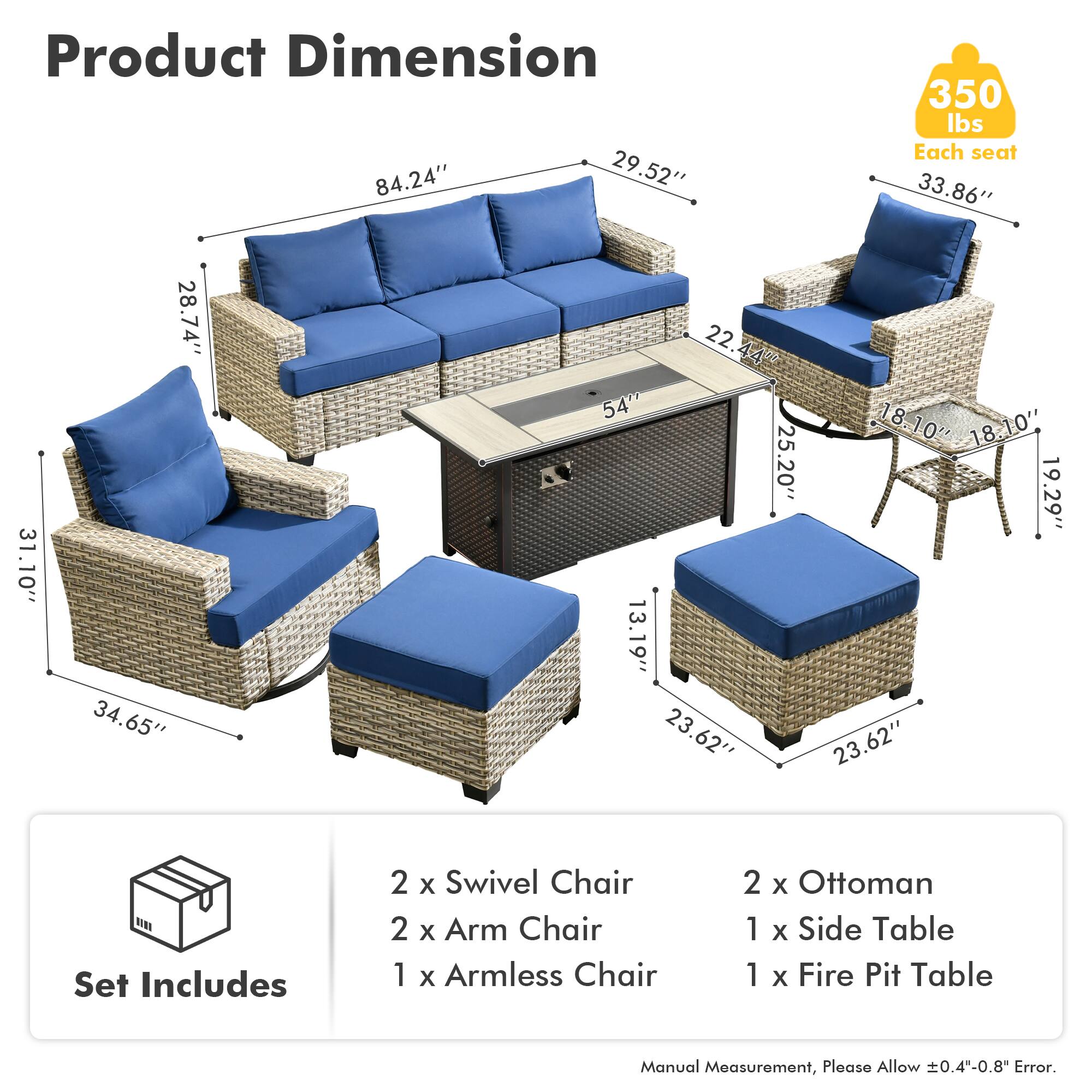 Product Dimension  
84.24" x 29.52" x 350 lbs  
Each seat: 33.86" x 31.10" x 28.74" x 34.65" x 22.44" x 54" x 18.10" x 18.10" x 25.20" x 19.29" x 13.19" x 23.62" x 23.62"  

Set Includes  
2 x Swivel Chair  
2 x Arm Chair  
1 x Armless Chair  
2 x Ottoman  
1 x Side Table  
1 x Fire Pit Table  

Manual Measurement, Please Allow 0.4"-0.8" Error.