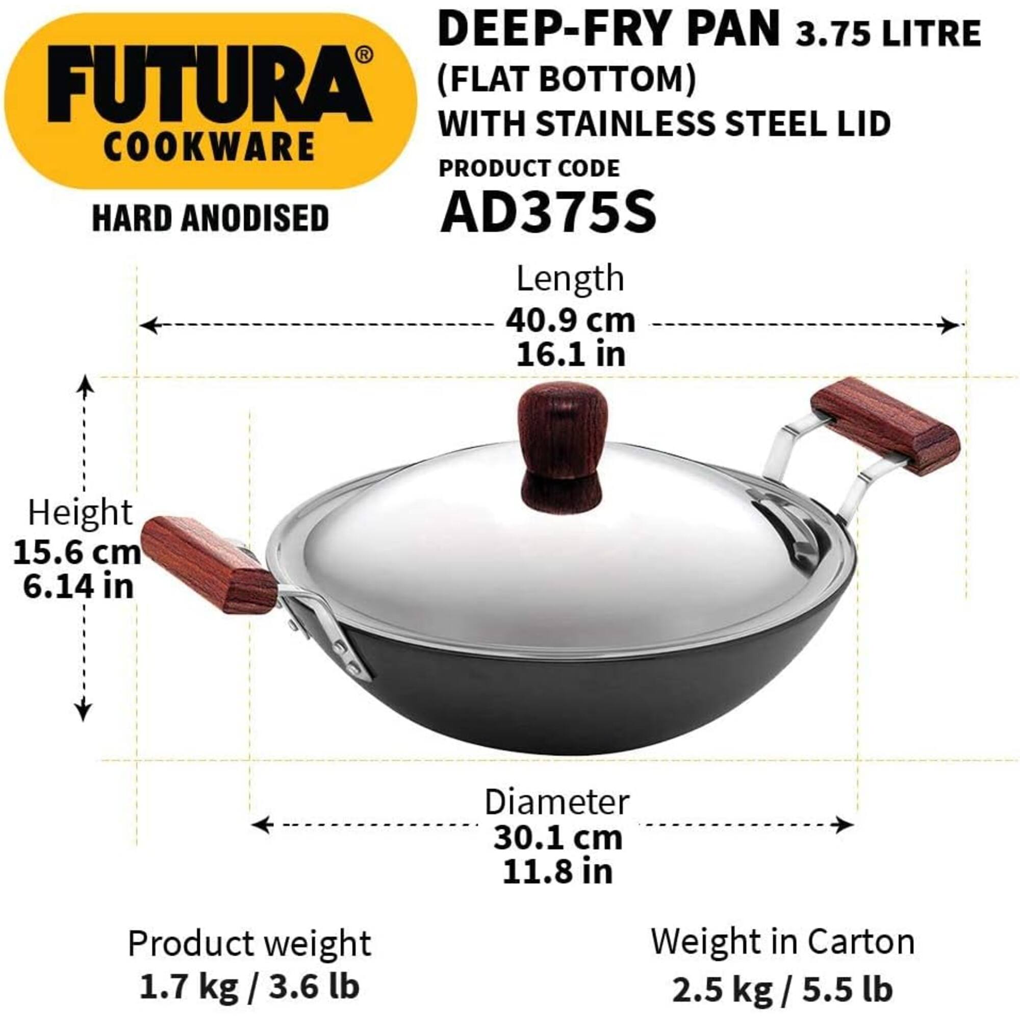 DEEP-FRY PAN 3.75 LITRE FUTURA (FLAT BOTTOM) WITH STAINLESS STEEL LID COOKWARE PRODUCT CODE HARD ANODISED AD375S

Length 40.9 cm 16.1 in
Height 15.6 cm 6.14 in
Diameter 30.1 cm 11.8 in

Product weight 1.7 kg / 3.6 lb
Weight in Carton 2.5 kg / 5.5 lb