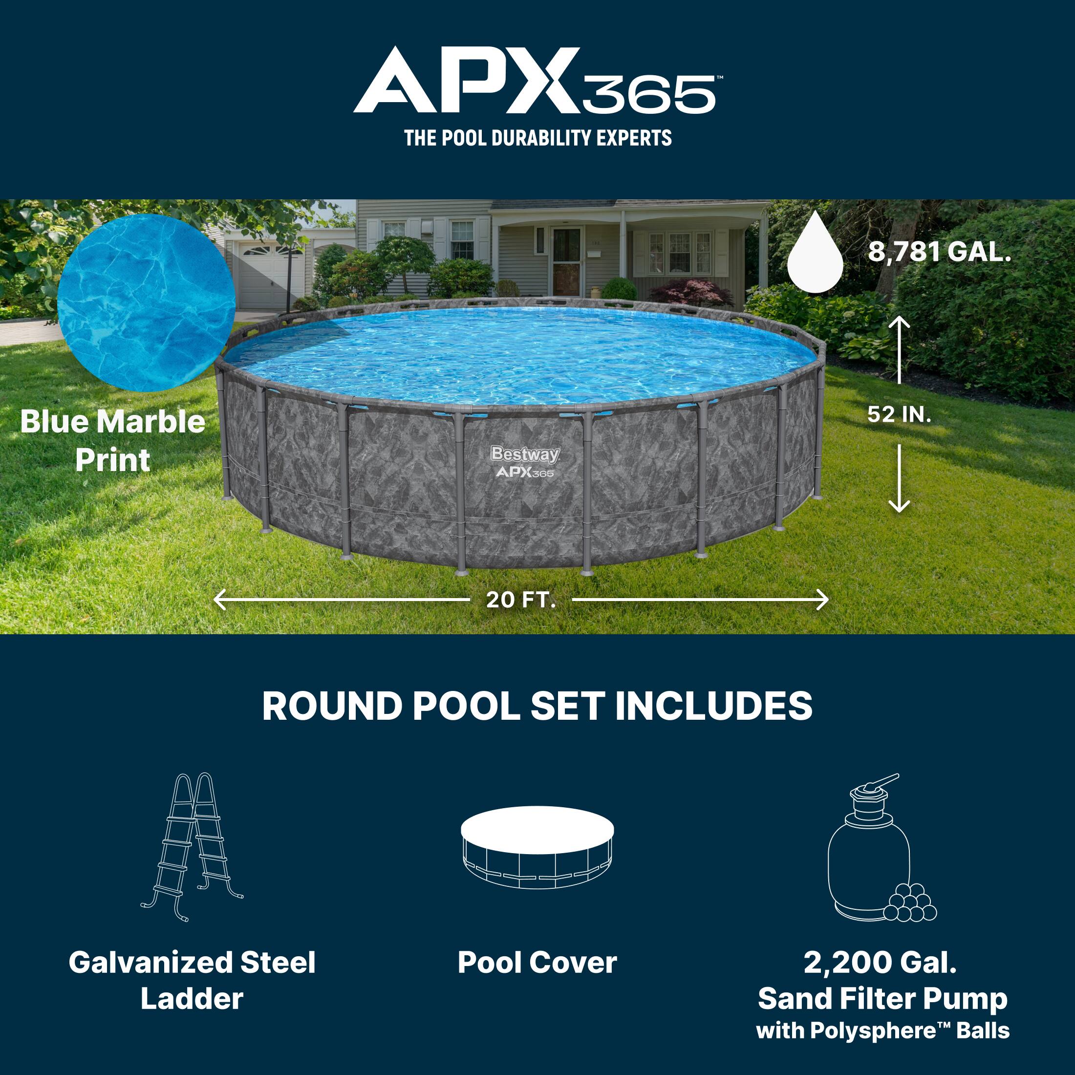 APX365  
THE POOL DURABILITY EXPERTS  

8,781 GAL.  
Blue Marble Print  

Bestway APX300  
52 IN.  
20 FT. ROUND POOL SET INCLUDES  

- Galvanized Steel Ladder  
- Pool Cover  
- 2,200 Gal. Sand Filter Pump with Polysphere™ Balls