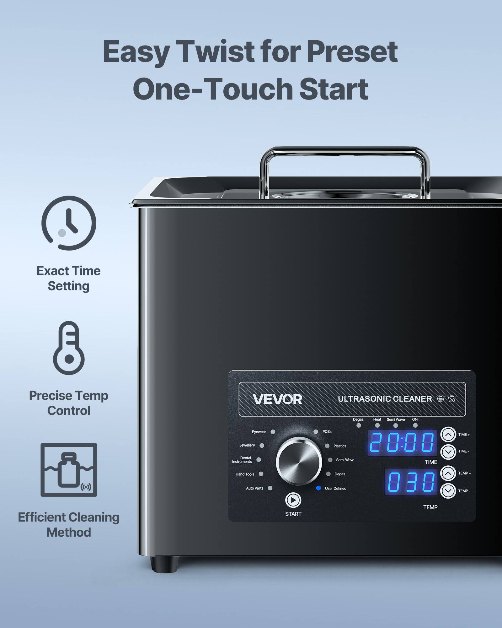 Easy Twist for Preset One-Touch Start  
Exact Time Setting  
Precise Temp Control  
Efficient Cleaning Method  

VEVOR Eyewear Jewellery Dental Instruments Hand Tools Auto Parts  
ULTRASONIC CLEANER Deges Heat Semi Wave ON PCBs Plestics  
20:00 Semi Wave TIME Degas User Defined 030 TEMP