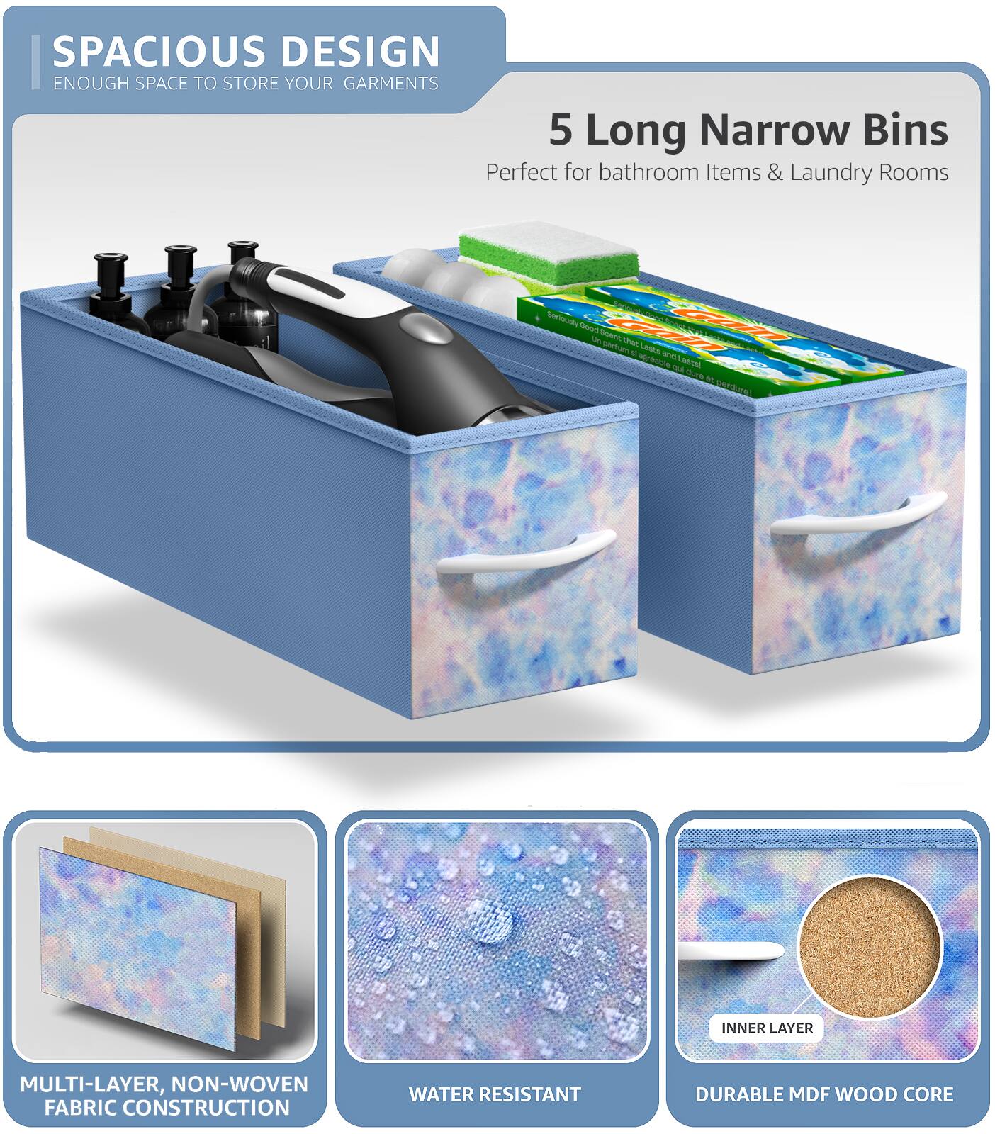 SPACIOUS DESIGN  
ENOUGH SPACE TO STORE YOUR GARMENTS  

5 Long Narrow Bins  
Perfect for bathroom Items & Laundry Rooms  

MULTI-LAYER, NON-WOVEN FABRIC CONSTRUCTION  
WATER RESISTANT  
DURABLE MDF WOOD CORE