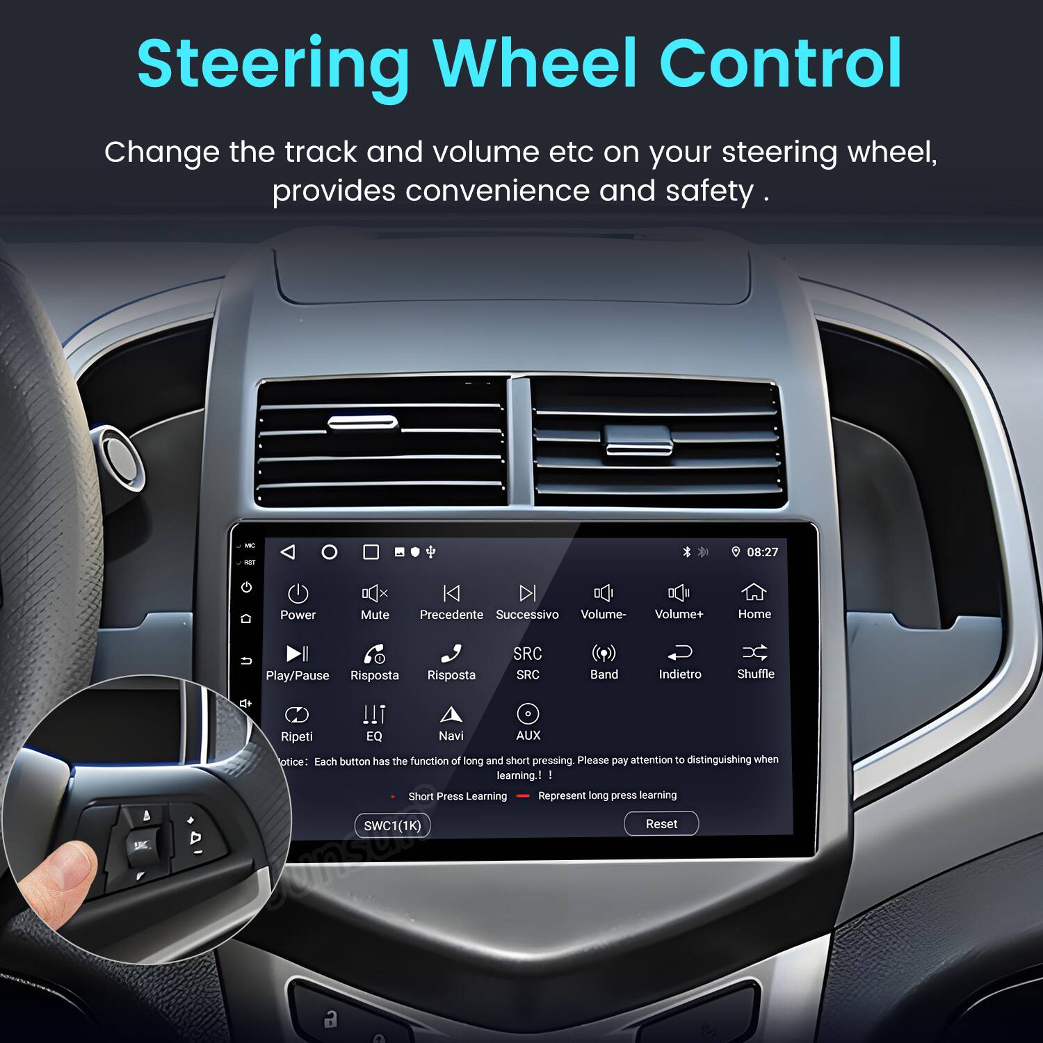 Steering Wheel Control

Change the track and volume etc on your steering wheel, provides convenience and safety.

- 08:27
- Power DC x Mute K
- Precedente
- Successivo
- Volume-
- Volume+
- Home
- Play/Pause
- Risposta
- Risposta
- SRC
- SRC
- Band
- Indietro
- Shuffle
- SKC
- Ripeti
- EQ
- Navi
- AUX

Notice: Each button has the function of long and short pressing. Please pay attention to distinguishing when learning.

1. Short Press Learning
2. Represent long press learning

SWC1(1K) Reset
