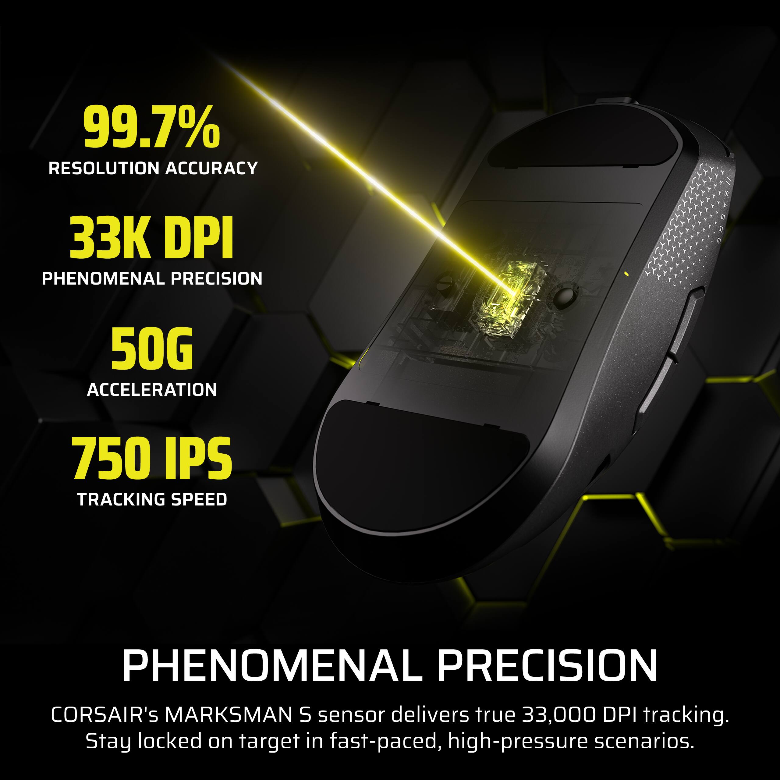 99.7% RESOLUTION ACCURACY  
33K DPI PHENOMENAL PRECISION  
50G ACCELERATION  
750 IPS TRACKING SPEED  

PHENOMENAL PRECISION  
CORSAIR's MARKSMAN S sensor delivers true 33,000 DPI tracking. Stay locked on target in fast-paced, high-pressure scenarios.