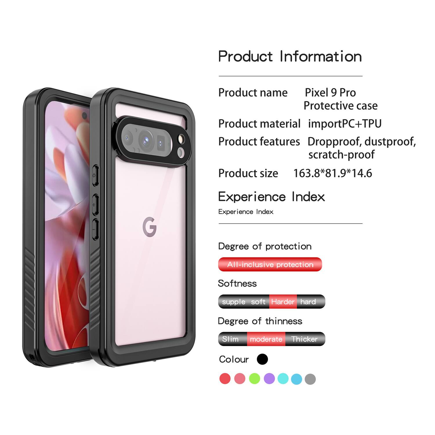 Product Information

- Product name: Pixel 9 Pro Protective case
- Product material: importPC+TPU
- Product features: Dropproof, dustproof, scratch-proof
- Product size: 163.8*81.9*14.6

Experience Index

- Degree of protection: All-inclusive protection
- Softness: supple soft, Harder hard
- Degree of thinness: Slim moderate, Thicker
- Colour: [Colour options shown in the image]