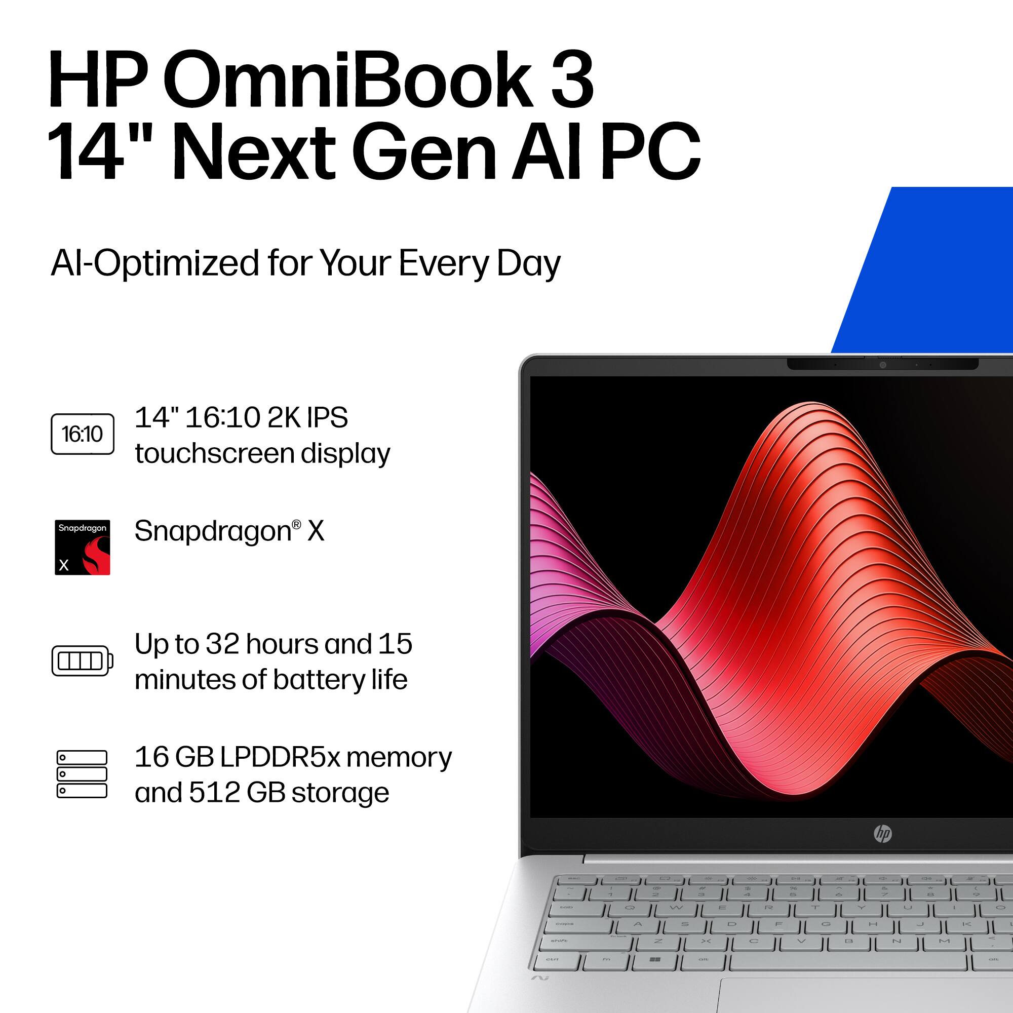 HP OmniBook 3 14" Next Gen AI PC  
AI-Optimized for Your Every Day  

14" 16:10 2K IPS touchscreen display  
Snapdragon X  
Up to 32 hours and 15 minutes of battery life  
16 GB LPDDR5x memory and 512 GB storage