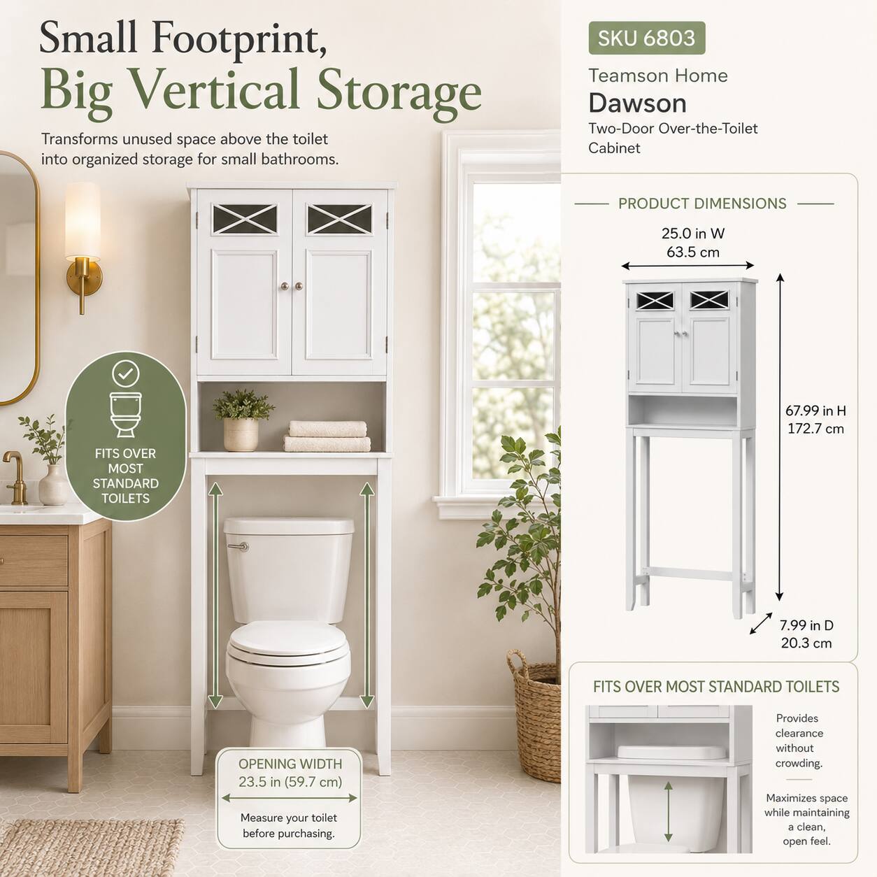 Small Footprint, Big Vertical Storage  
Transforms unused space above the toilet into organized storage for small bathrooms.

SKU 6803  
Teamson Home Dawson Two-Door Over-the-Toilet Cabinet

PRODUCT DIMENSIONS  
25.0 in W (63.5 cm)  
67.99 in H (172.7 cm)  
7.99 in D (20.3 cm)  

FITS OVER MOST STANDARD TOILETS  
OPENING WIDTH 23.5 in (59.7 cm)  
Measure your toilet before purchasing.

Provides clearance without crowding. Maximizes space while maintaining a clean, open feel.