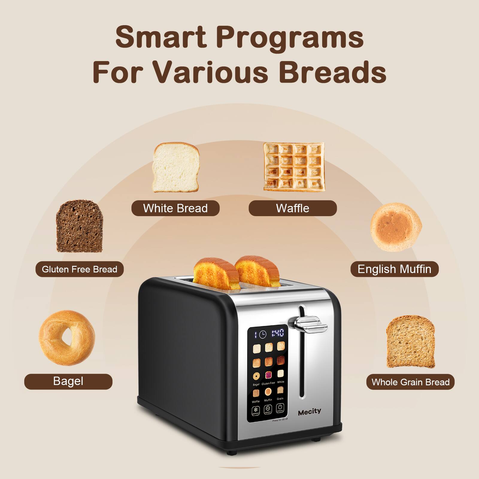 Smart Programs For Various Breads

White Bread
Waffle
Gluten Free Bread
English Muffin
Bagel
Whole Grain Bread