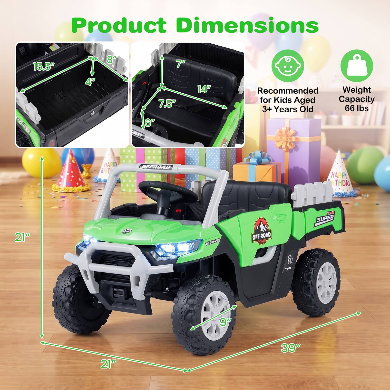 Product Dimensions
15.5" x 8" x 4"
7.5" x 14" x 6"
Recommended Weight for Kids Aged 3+ Years Old 66 lbs
HAPPY BIRTHDAY
OFFROAD
HAPPY BIRTHDAY
21" x 21" x 39"