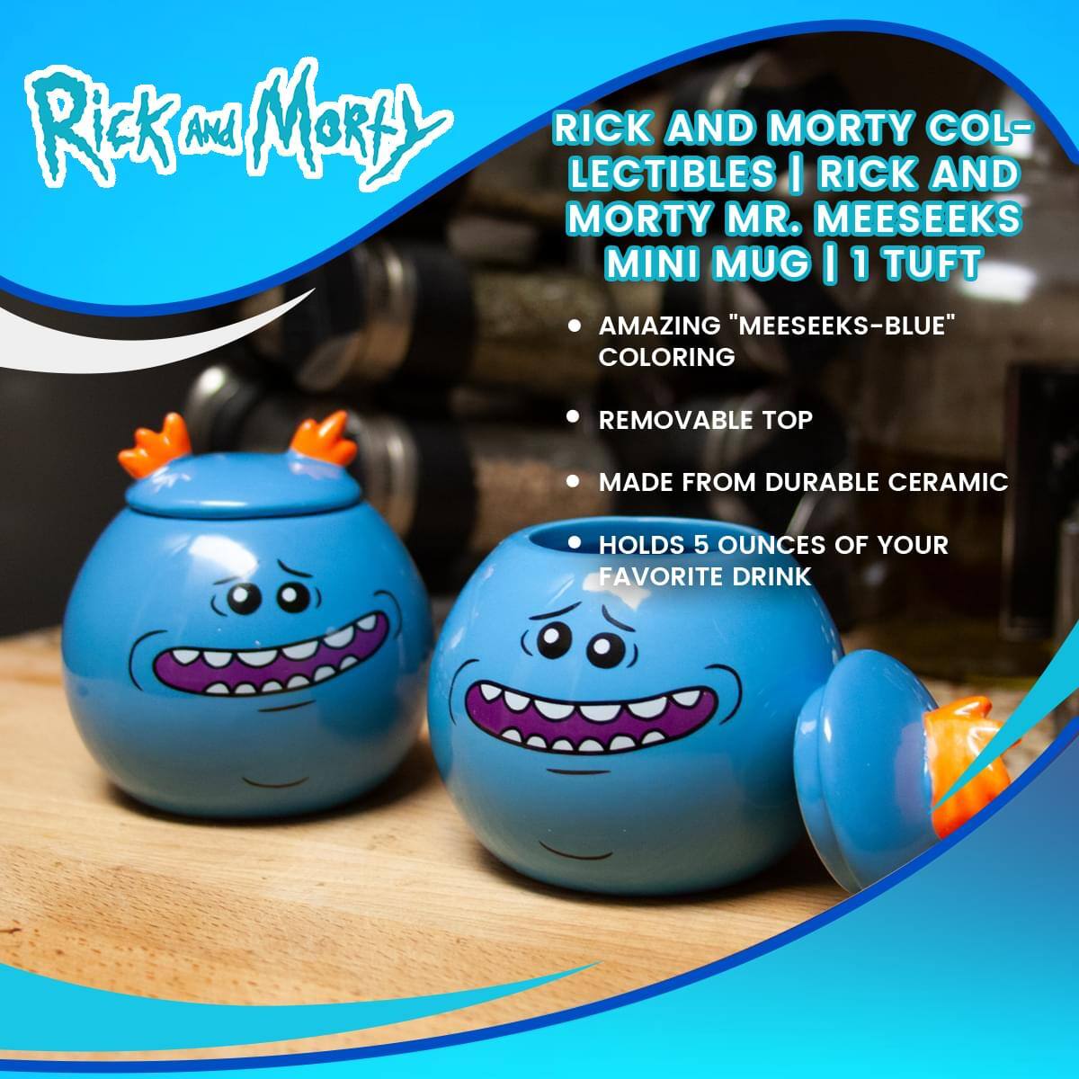 Rick and Morty

RICK AND MORTY COLLECTIBLES | RICK AND MORTY MR. MEESEEKS MINI MUG | 1 TUFT

- AMAZING "MEESEEKS-BLUE" COLORING
- REMOVABLE TOP
- MADE FROM DURABLE CERAMIC
- HOLDS 5 OUNCES OF YOUR FAVORITE DRINK