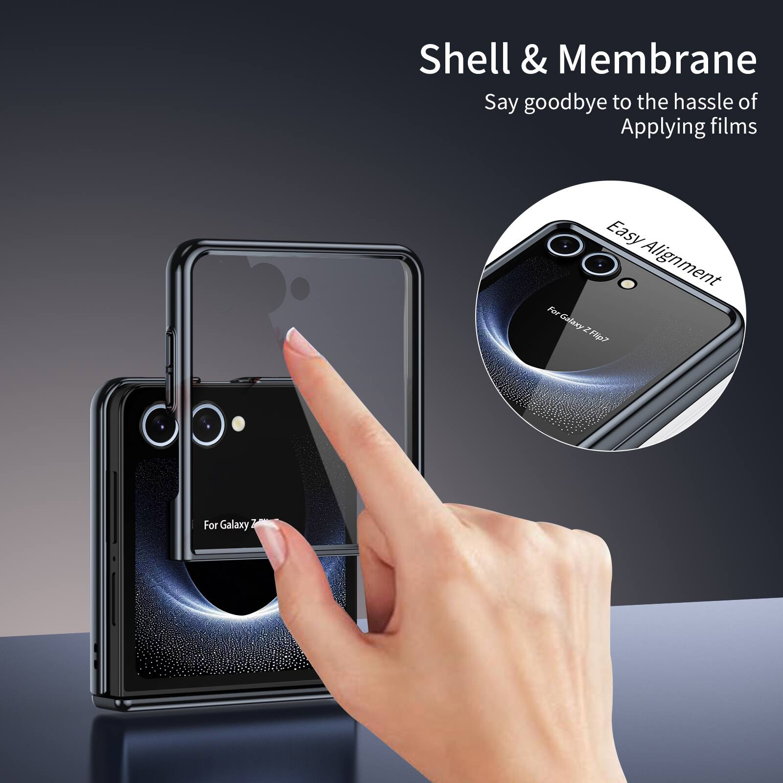 Shell & Membrane  
Say goodbye to the hassle of Applying films  
Easy Alignment  
For Galaxy Z Flip7  
For Galaxy Z