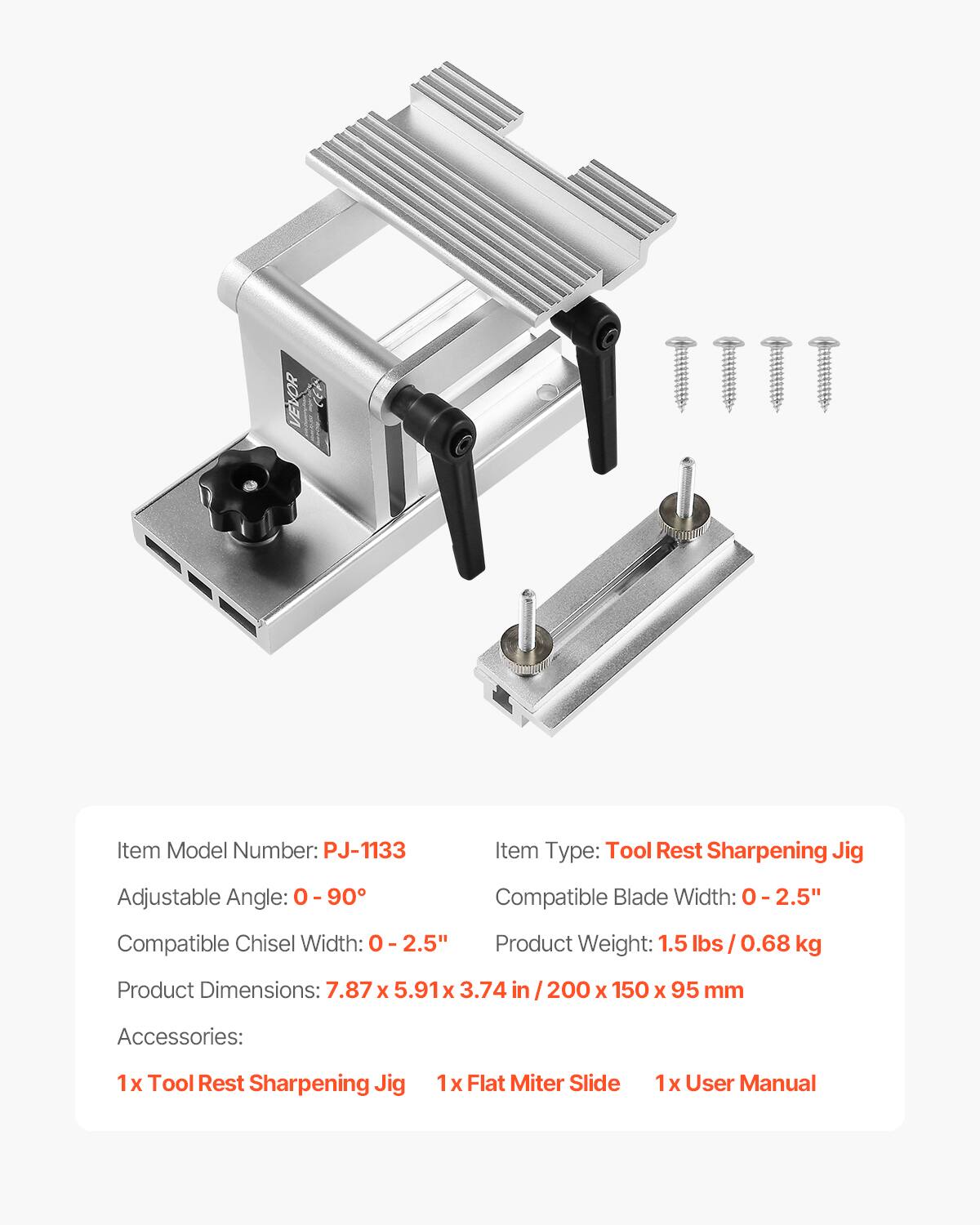 VEVOR  
Item Model Number: PJ-1133  
Item Type: Tool Rest Sharpening Jig  
Adjustable Angle: 0-90°  
Compatible Blade Width: 0-2.5"  
Compatible Chisel Width: 0-2.5"  
Product Weight: 1.5 lbs / 0.68 kg  
Product Dimensions: 7.87 x 5.91 x 3.74 in / 200 x 150 x 95 mm  

Accessories:  
1 x Tool Rest Sharpening Jig  
1 x Flat Miter Slide  
1 x User Manual