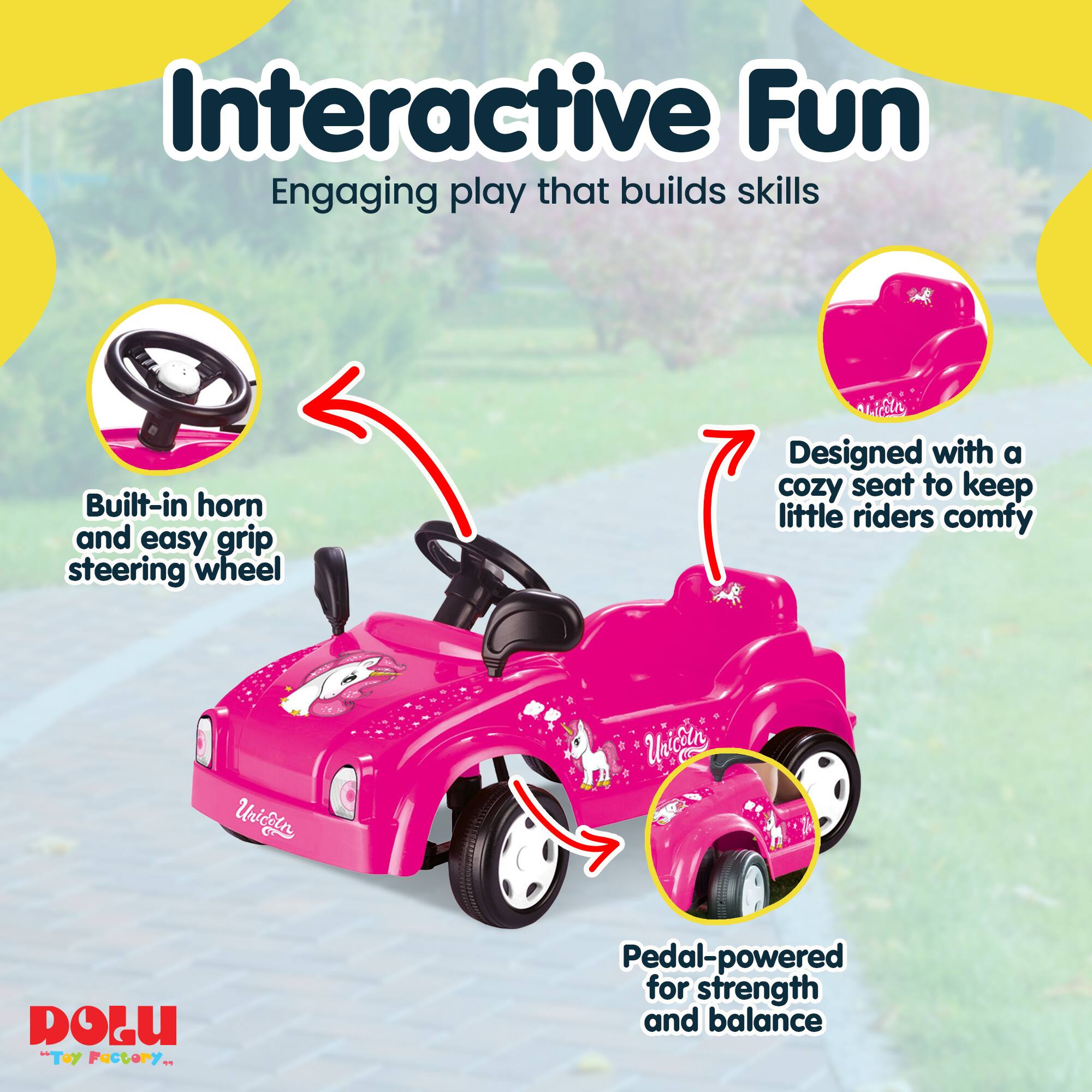 Interactive Fun  
Engaging play that builds skills  
Built-in horn and easy grip steering wheel  
Designed with a cozy seat to keep little riders comfy  
Pedal-powered for strength and balance  

Unicetn C  
Unicoln DOLU "Toy Factory"
