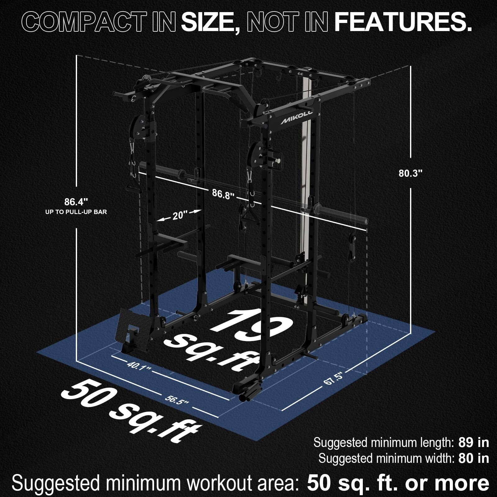 COMPACT IN SIZE, NOT IN FEATURES.

MIKOLL
- UP TO PULL-UP BAR: 86.4"
- 86.8"
- 80.3"
- 20"
- 40.1"
- 67"
- 56.5"
- 50 sq. ft

Suggested minimum length: 89 in
Suggested minimum width: 80 in
Suggested minimum workout area: 50 sq. ft. or more