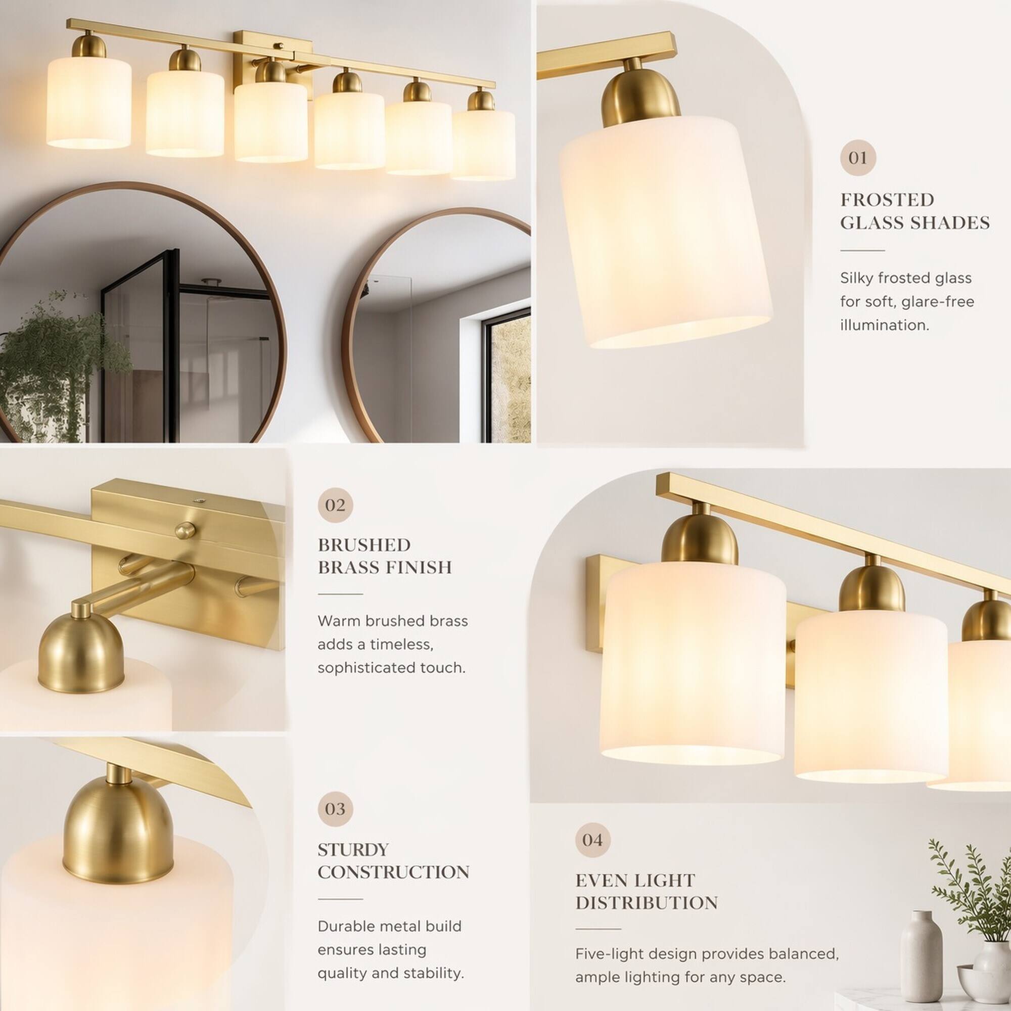 01
FROSTED GLASS SHADES
Silky frosted glass for soft, glare-free illumination.

02
BRUSHED BRASS FINISH
Warm brushed brass adds a timeless, sophisticated touch.

03
STURDY CONSTRUCTION
Durable metal build ensures lasting quality and stability.

04
EVEN LIGHT DISTRIBUTION
Five-light design provides balanced, ample lighting for any space.