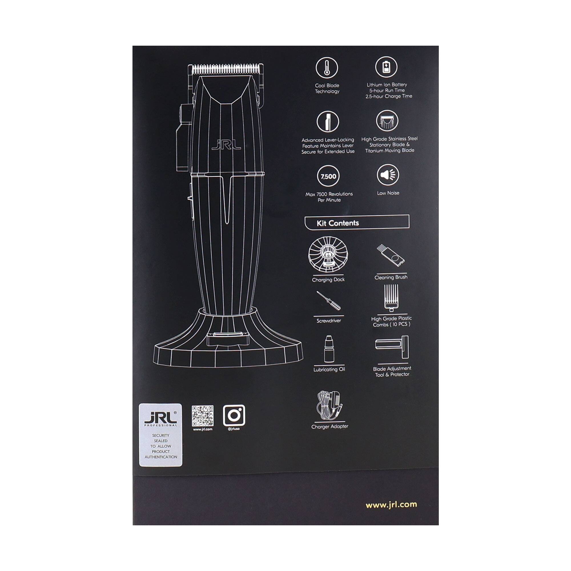 Cool Blade Technology  
Lithium Ion Battery  
2.5-hour Charge Time  

Advanced Lever-Locking Feature Maintains Lever Stationary  
High Grade Stainless Steel Stationary Blade & Titanium Moving Blade  

7500 Max 7500 Revolutions Per Minute  
Low Noise  

Kit Contents  
- Charging Dock  
- Cleaning Brush  
- Screwdriver  
- High Grade Plastic Combs (10 PCS)  
- Lubricating Oil  
- Blade Adjustment Tool & Protector  
- Charger Adapter  

www.jrl.com  

JRL  
SECURITY SEALED PRODUCT AUTHENTICATION  
www.jrl.com  
@jrl
