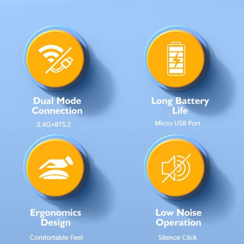 Dual Mode Connection  
2.4G+BT5.2  

Long Battery Life  
Micro USB Port  

Ergonomics Design  
Comfortable Feel  

Low Noise Operation  
Silence Click
