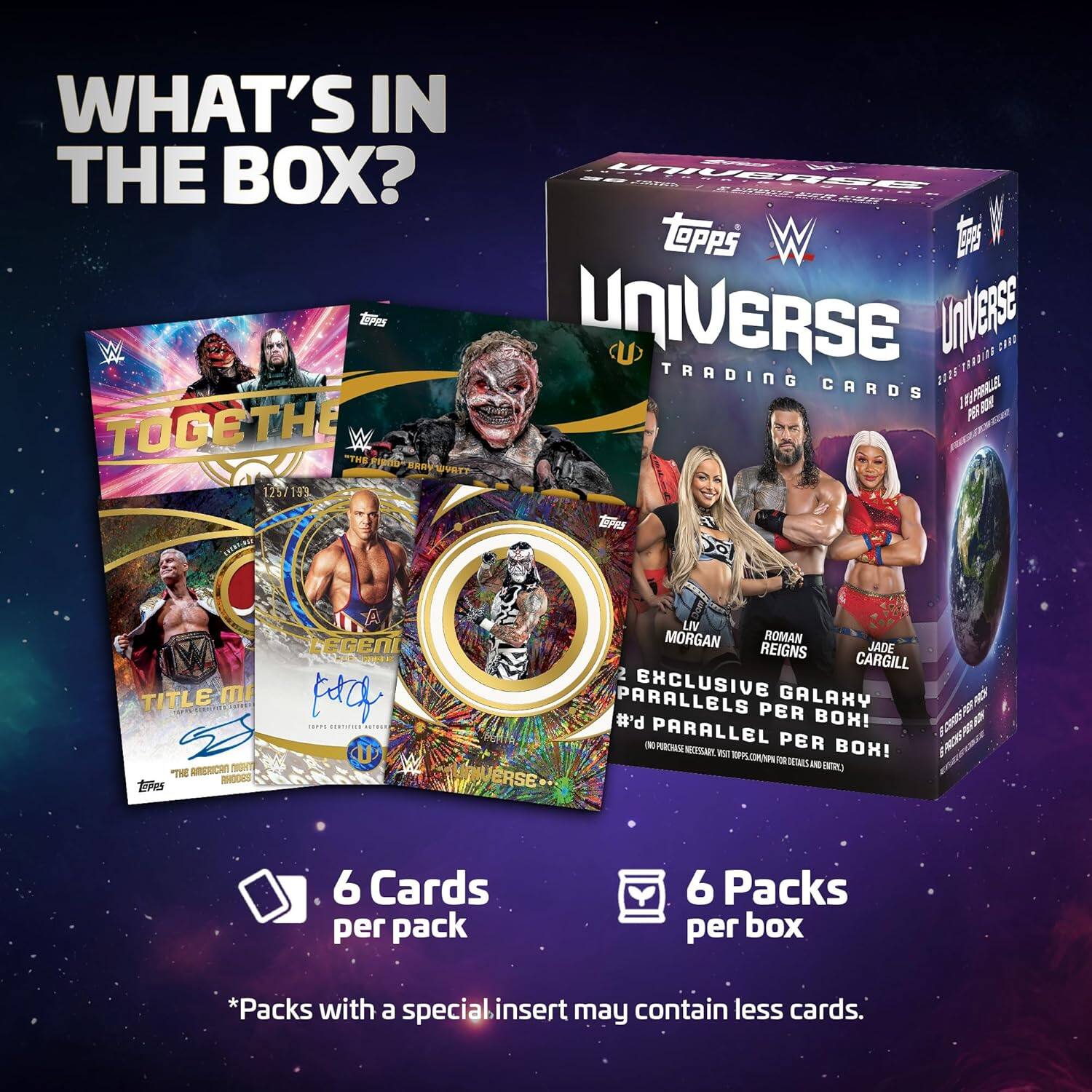 WHAT'S IN THE BOX?

- 6 Cards per pack
- 6 Packs per box
- *Packs with a special insert may contain less cards.

UNIVERSE TRADING CARDS

- 2 EXCLUSIVE GALAXY PARALLELS PER BOX!
- #d PARALLEL PER BOX!

Topps

- LIV MORGAN
- ROMAN REIGNS
- JADE CARGILL

TOGETHER
1257/193

TITLE MATCH
THE AMERICAN MAFIA
ROB ROODE

LEGEND
THE AMERICAN MAFIA
ROB ROODE

*Packs with a special insert may contain less cards.