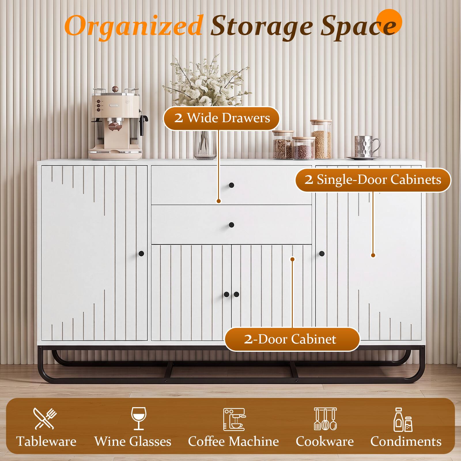Organized Storage Space

2 Wide Drawers

2 Single-Door Cabinets

2-Door Cabinet

Tableware Wine Glasses Coffee Machine Cookware Condiments
