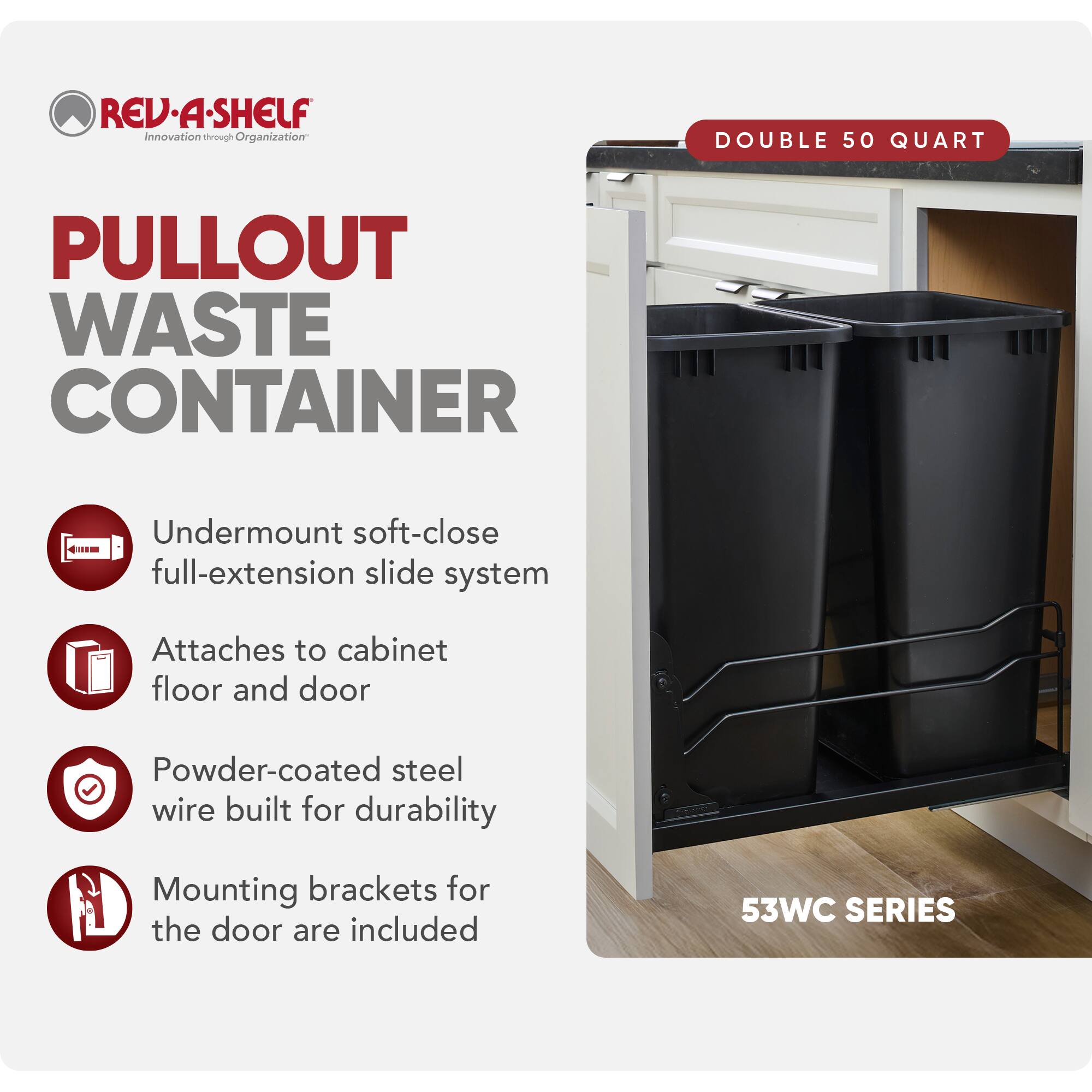 REV-A-SHELF Innovation through Organization

PULLOUT WASTE CONTAINER

- Undermount soft-close full-extension slide system
- Attaches to cabinet floor and door
- Powder-coated steel wire built for durability
- Mounting brackets for the door are included

DOUBLE 50 QUART

53WC SERIES