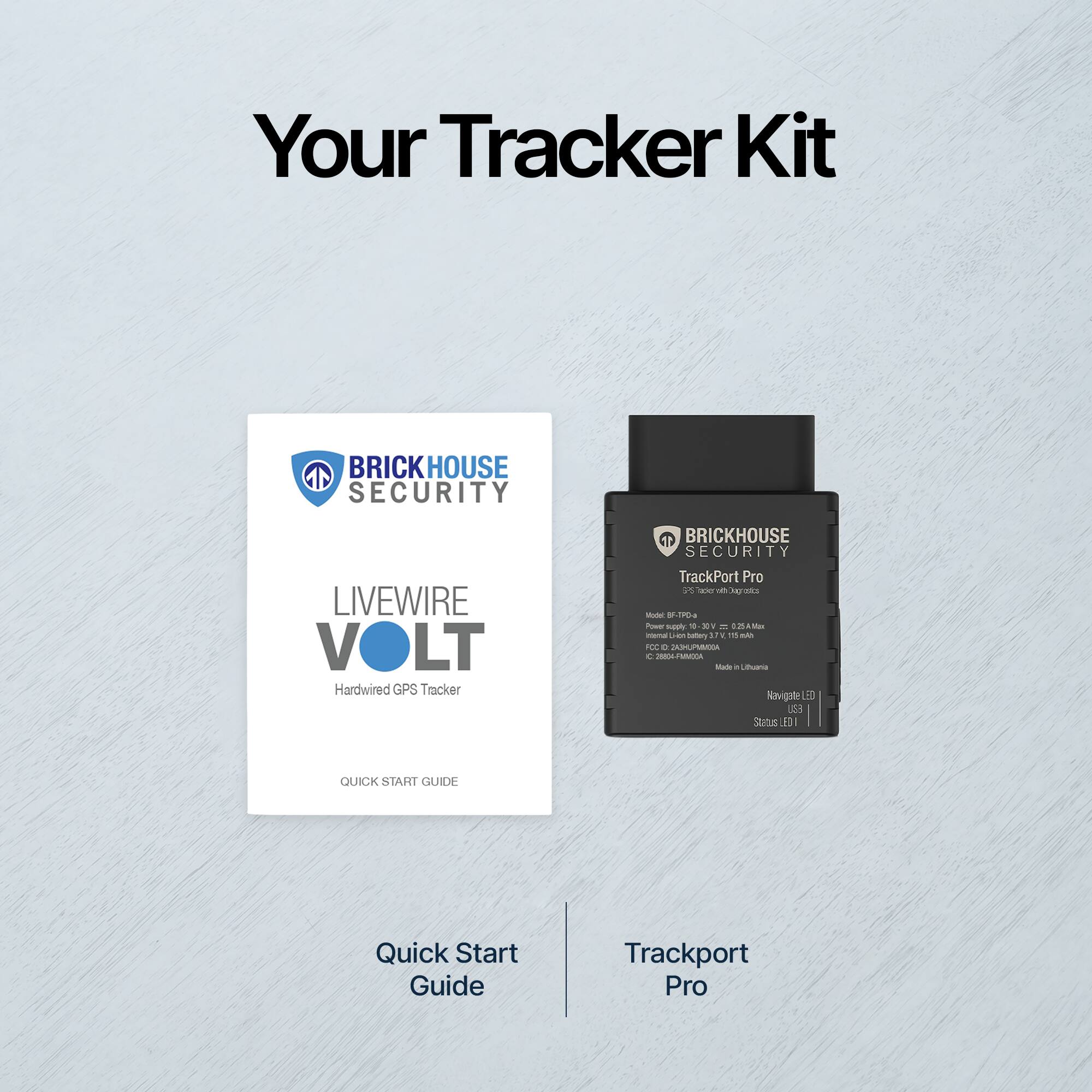 Your Tracker Kit

BRICKHOUSE SECURITY

LIVEWIRE VOLT  
Hardwired GPS Tracker

Quick Start Guide

Trackport Pro

BRICKHOUSE SECURITY  
TrackPort Pro  
Model: GP-700  
Power supply: 10.5V DC, 2.5A max  
Internal Li-ion battery 3.7V, 10.5Wh  
IC: 2006-04-10  
Made in Lithuania  
Navigate LED  
Status LED