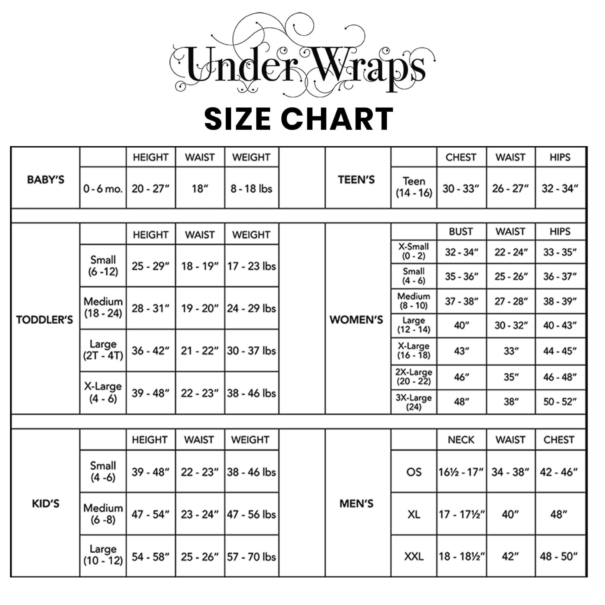 **Under Wraps SIZE CHART**

**BABY'S**
- 0-6 mo.
  - HEIGHT: 20-27"
  - WAIST: 18"
  - WEIGHT: 8-18 lbs

**TODDLER'S**
- Small (6-12)
  - HEIGHT: 25-29"
  - WAIST: 18-19"
  - WEIGHT: 17-23 lbs
- Medium (18-24)
  - HEIGHT: 28-31"
  - WAIST: 19-20"
  - WEIGHT: 24-29 lbs
- Large (2T-4T)
  - HEIGHT: 36-42"
  - WAIST: 21-22"
  - WEIGHT: 30-37 lbs
- X-Large (4-6)
  - HEIGHT: 39-48"
  - WAIST: 22-23"
  - WEIGHT: 38-46 lbs

**TEEN'S**
- Teen (14-16)
  - CHEST: 30-