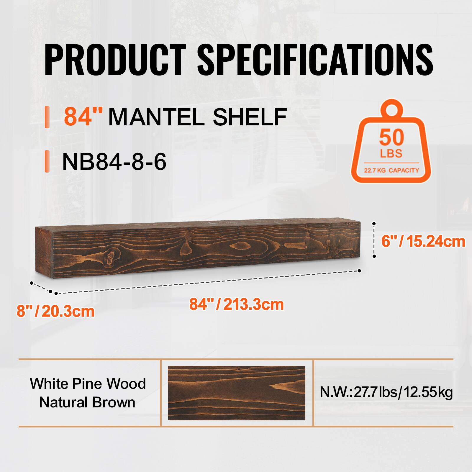 PRODUCT SPECIFICATIONS  
84" MANTEL SHELF  
NB84-8-6  
50 LBS (22.7 KG CAPACITY)  
6" / 15.24cm  
8" / 20.3cm  
84" / 213.3cm  
White Pine Wood  
Natural Brown  
N.W.: 27.7 lbs / 12.55 kg
