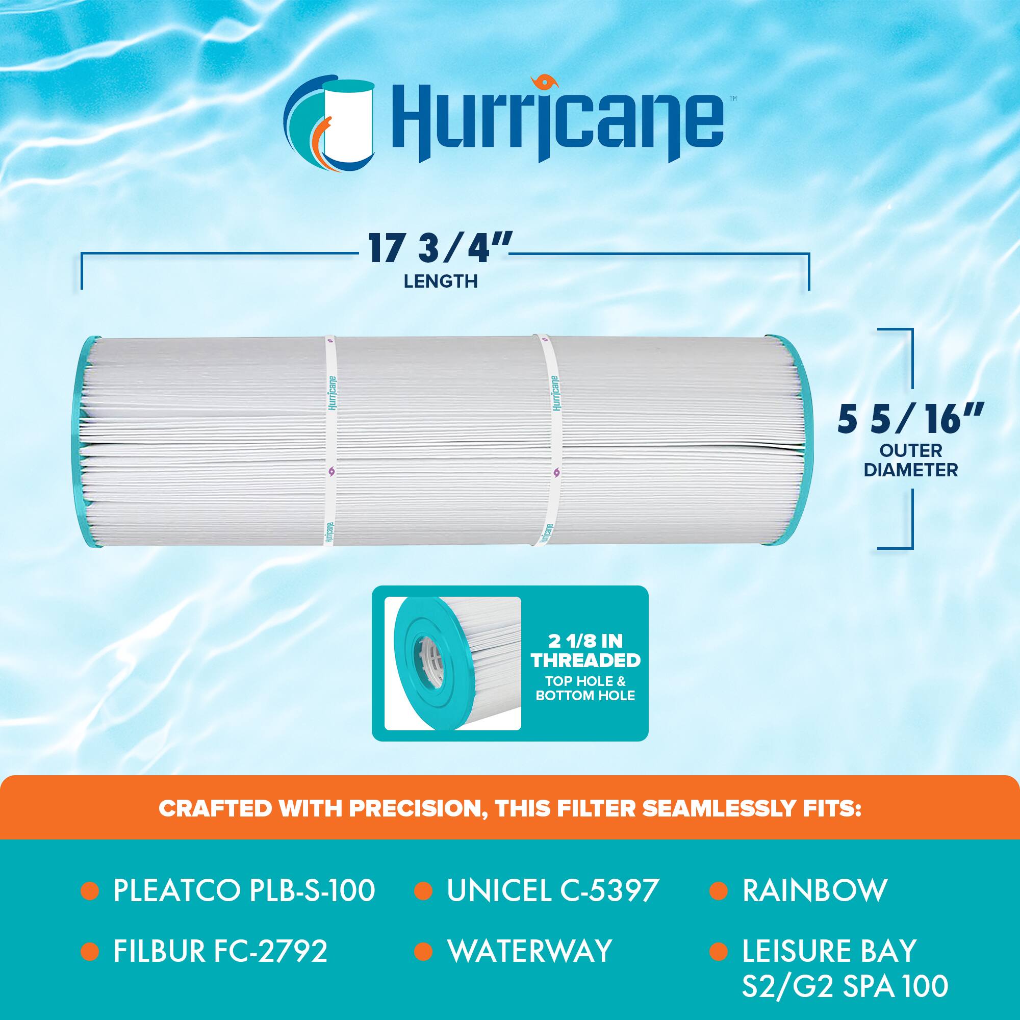 Hurricane

17 3/4" LENGTH

5 5/16" OUTER DIAMETER

2 1/8 IN THREADED TOP HOLE & BOTTOM HOLE

CRAFTED WITH PRECISION, THIS FILTER SEAMLESSLY FITS:

- PLEATCO PLB-S-100
- FILBUR FC-2792
- UNICEL C-5397
- WATERWAY
- RAINBOW
- LEISURE BAY S2/G2 SPA 100
