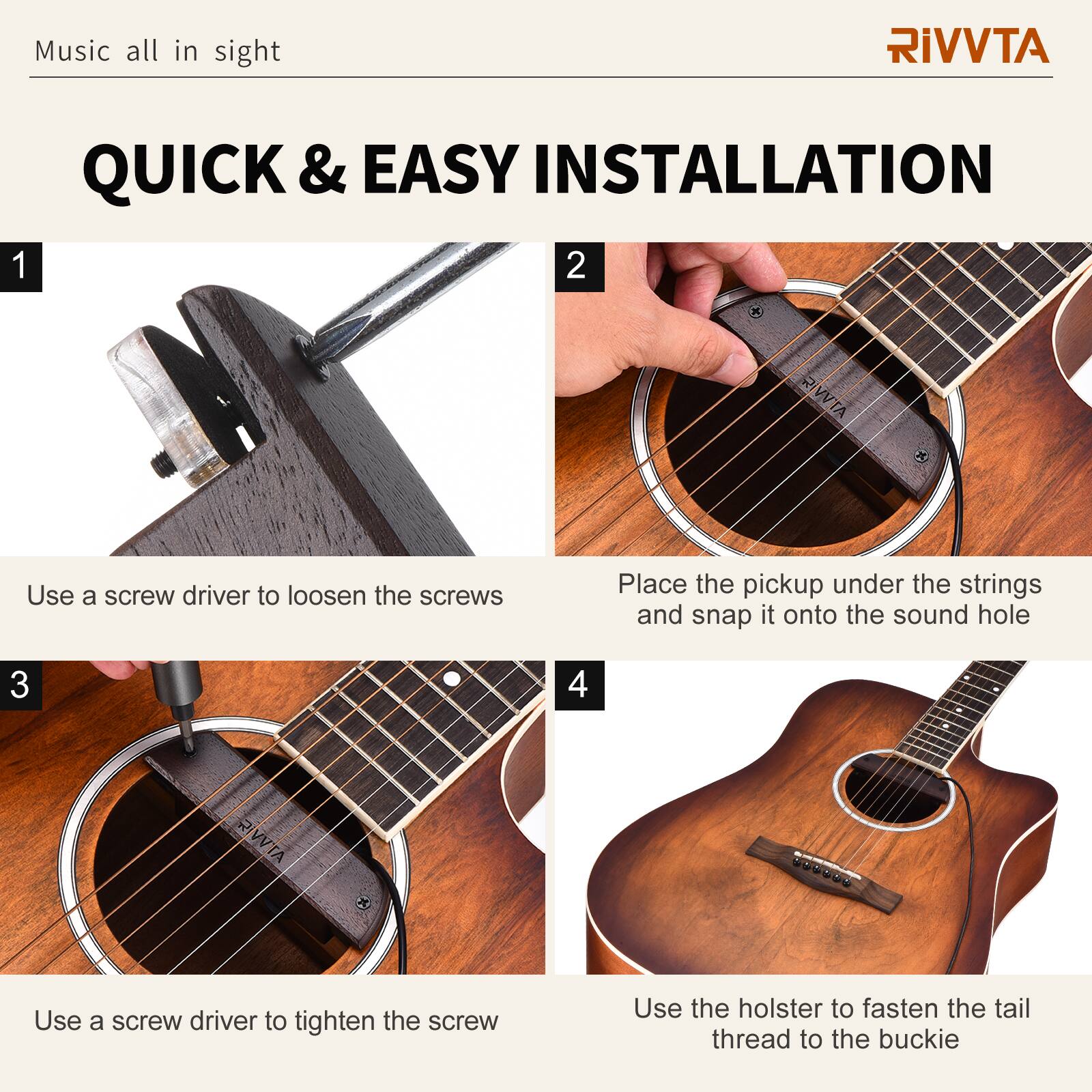 Music all in sight

RIVVTA

QUICK & EASY INSTALLATION

1. Use a screwdriver to loosen the screws

2. Place the pickup under the strings and snap it onto the sound hole

3. Use a screwdriver to tighten the screw

4. Use the holster to fasten the tail thread to the buckle