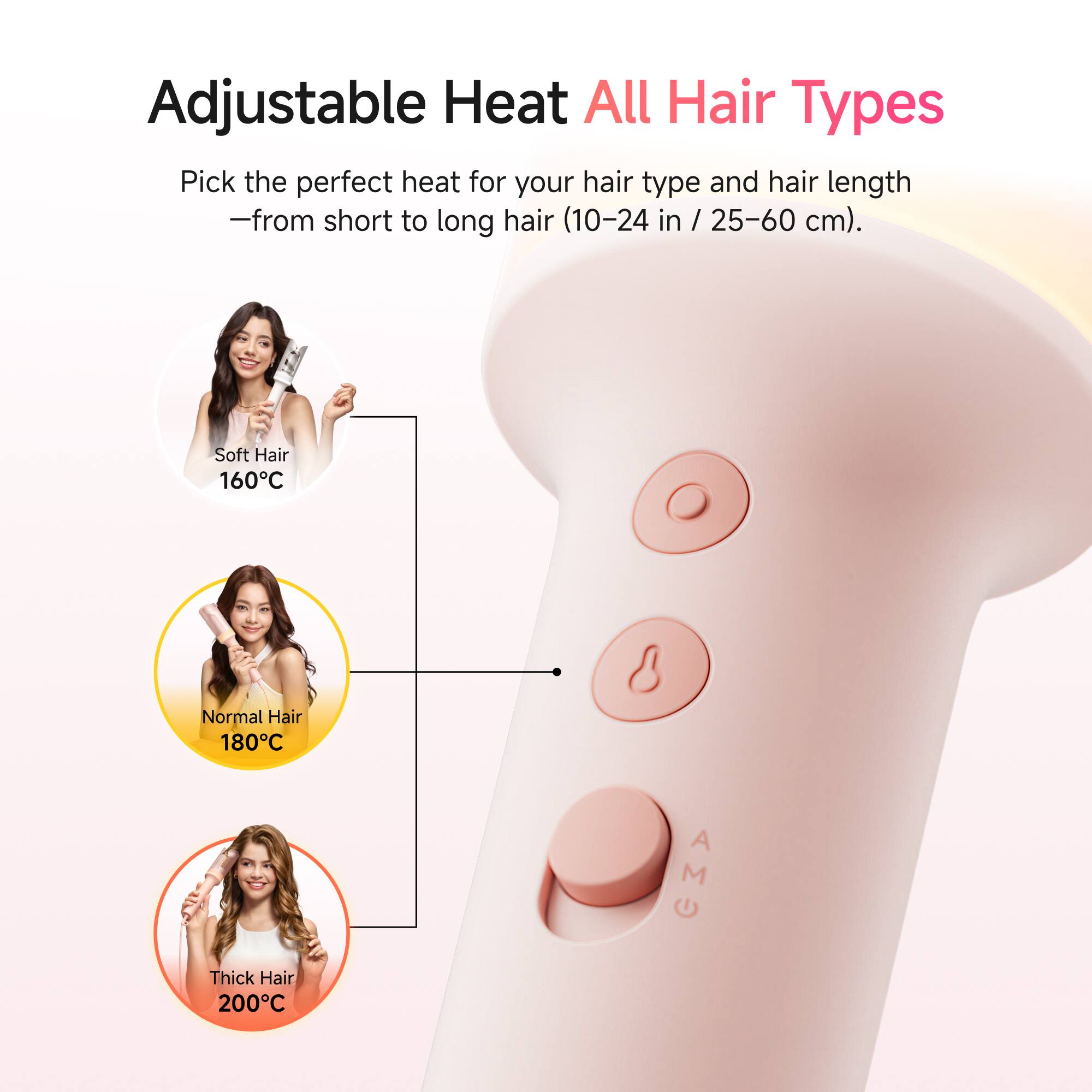 Adjustable Heat All Hair Types

Pick the perfect heat for your hair type and hair length - from short to long hair (10-24 in / 25-60 cm).

Soft Hair 160°C  
Normal Hair 180°C  
Thick Hair 200°C