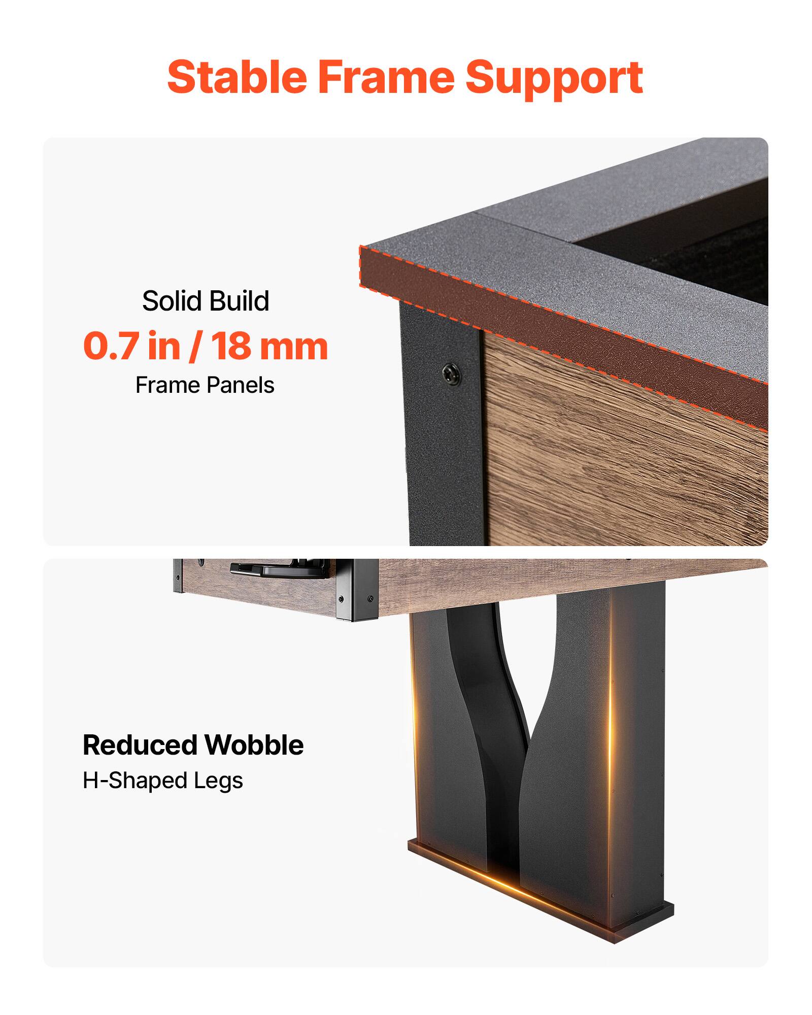 Stable Frame Support  
Solid Build  
0.7 in / 18 mm Frame Panels  
Reduced Wobble  
H-Shaped Legs