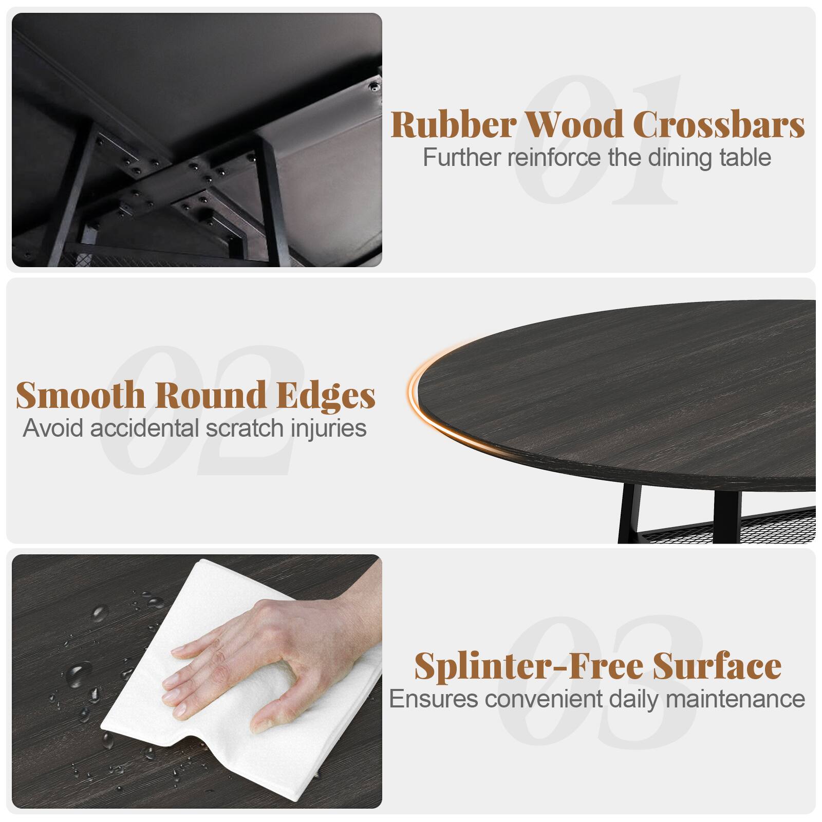 Rubber Wood Crossbars  
Further reinforce the dining table  

Smooth Round Edges  
Avoid accidental scratch injuries  

Splinter-Free Surface  
Ensures convenient daily maintenance