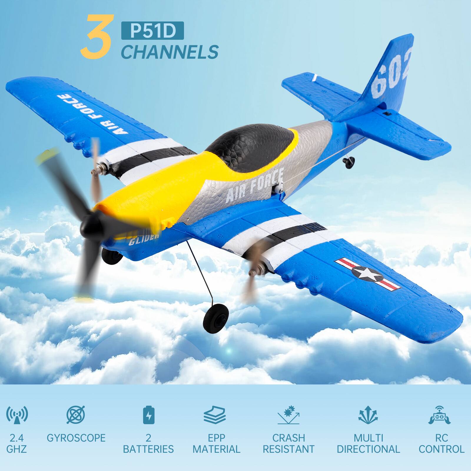 3 P51D CHANNELS  
602  
AIR FORCE  
GLIDER  

2.4 GHZ  
GYROSCOPE  
2 BATTERIES  
EPP MATERIAL  
CRASH RESISTANT  
MULTI DIRECTIONAL  
RC CONTROL