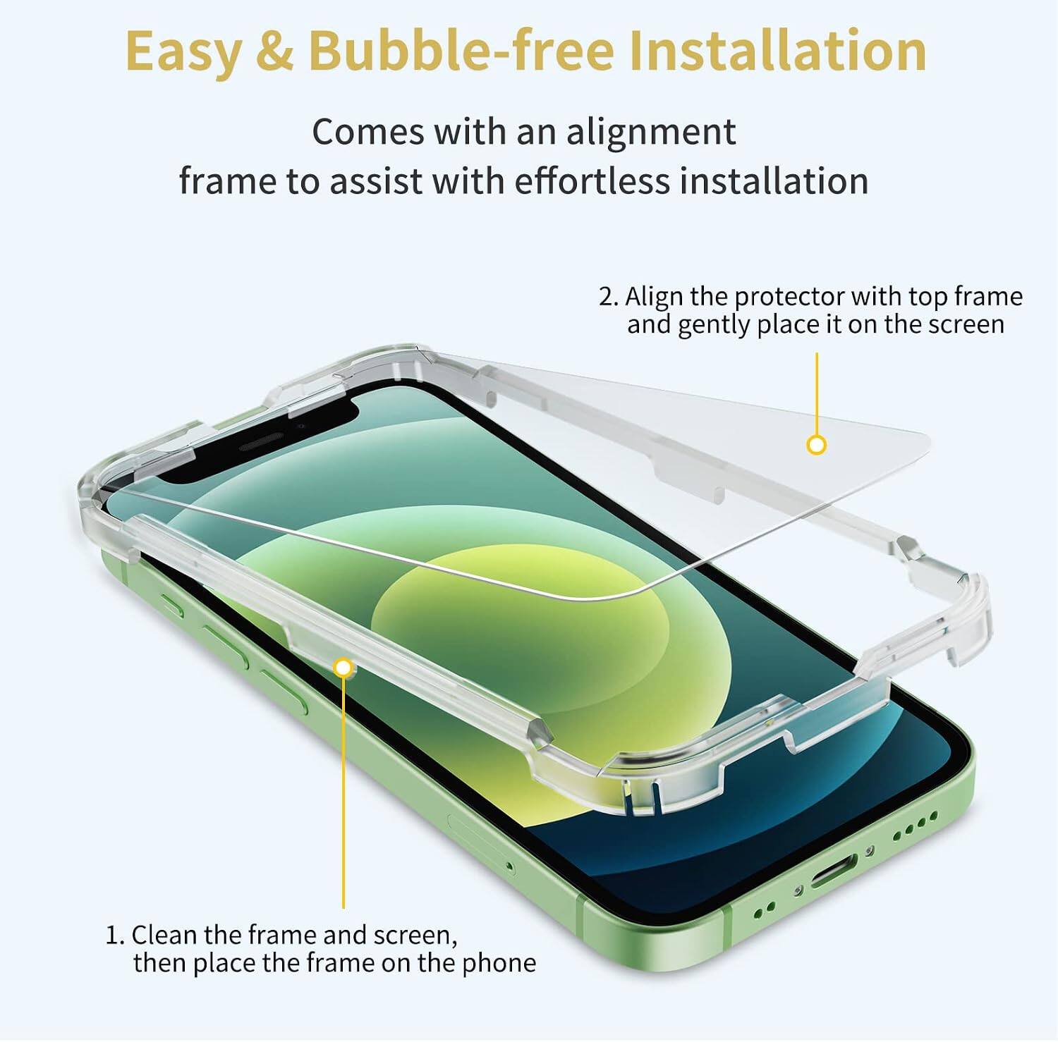 Easy & Bubble-free Installation  
Comes with an alignment frame to assist with effortless installation

1. Clean the frame and screen, then place the frame on the phone
2. Align the protector with top frame and gently place it on the screen