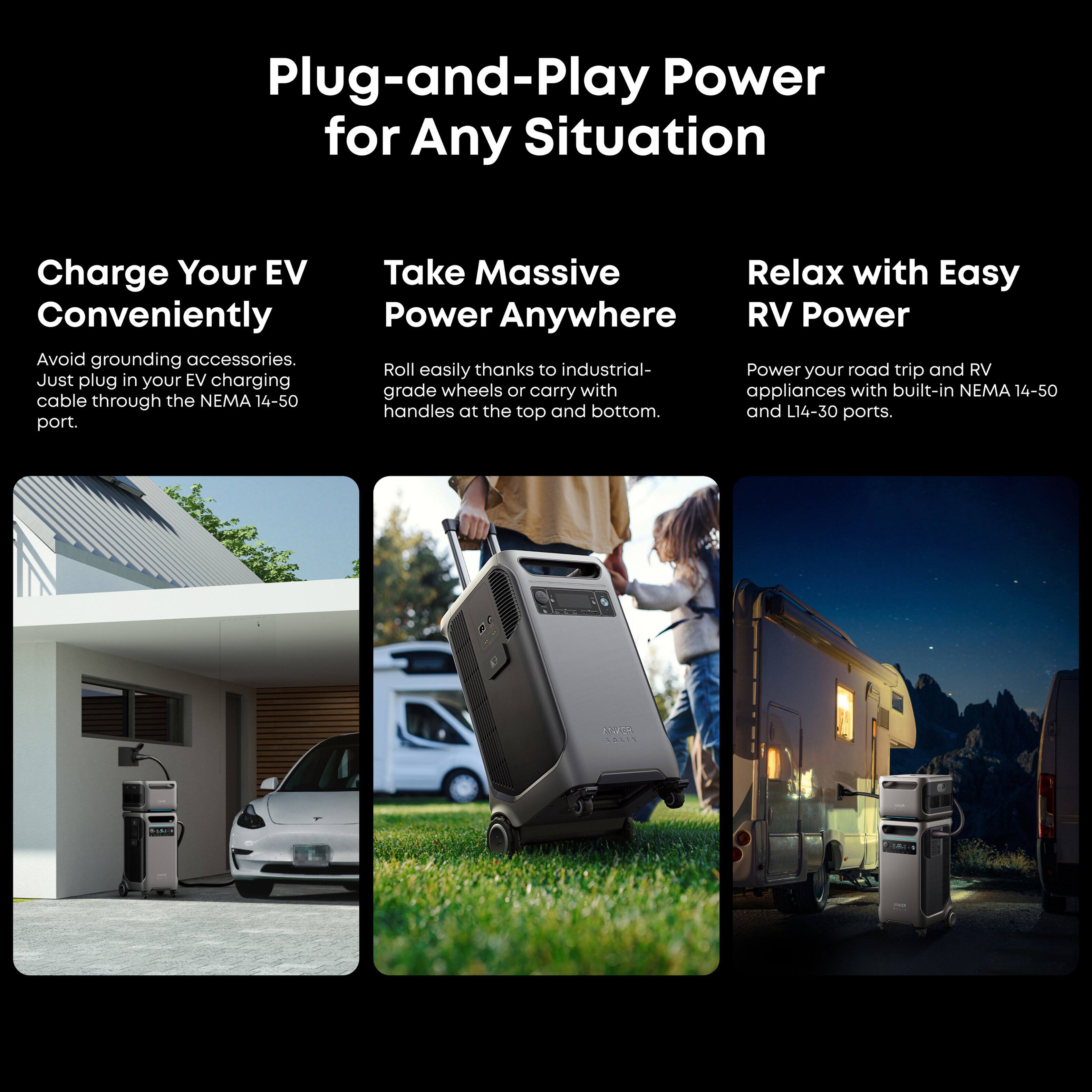 Plug-and-Play Power for Any Situation

Charge Your EV Conveniently
Avoid grounding accessories. Just plug in your EV charging cable through the NEMA 14-50 port.

Take Massive Power Anywhere
Roll easily thanks to industrial-grade wheels or carry with built-in NEMA 14-50 handles at the top and bottom.

Relax with Easy RV Power
Power your road trip and RV appliances with built-in NEMA 14-50 and L14-30 ports.