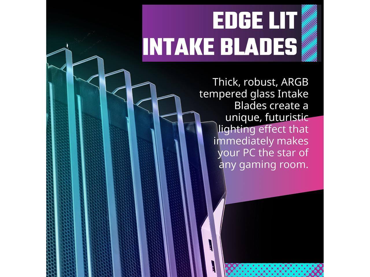 EDGE LIT INTAKE BLADES

Thick, robust, ARGB tempered glass Intake Blades create a unique, futuristic lighting effect that immediately makes your PC the star of any gaming room.