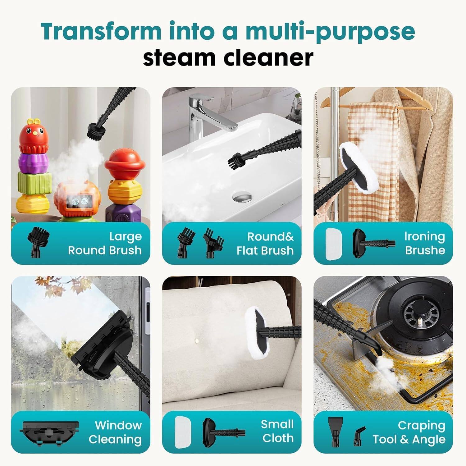 Transform into a multi-purpose steam cleaner

- Large Round Brush
- Round & Flat Brush
- Ironing Brush
- Window Cleaning
- Small Cloth
- Craping Tool & Angle