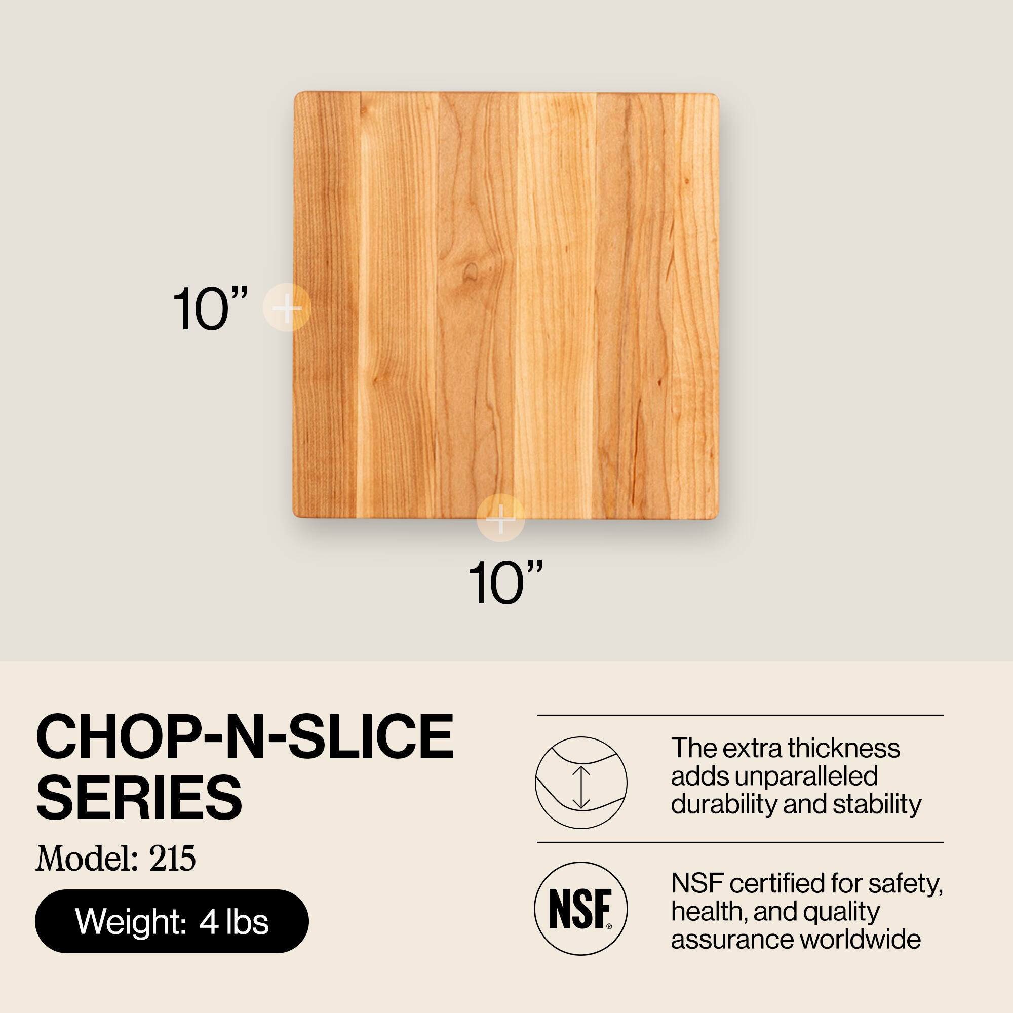 10" x 10"  
CHOP-N-SLICE SERIES  
Model: 215  
Weight: 4 lbs  

The extra thickness adds unparalleled durability and stability  
NSF certified for safety, health, and quality assurance worldwide